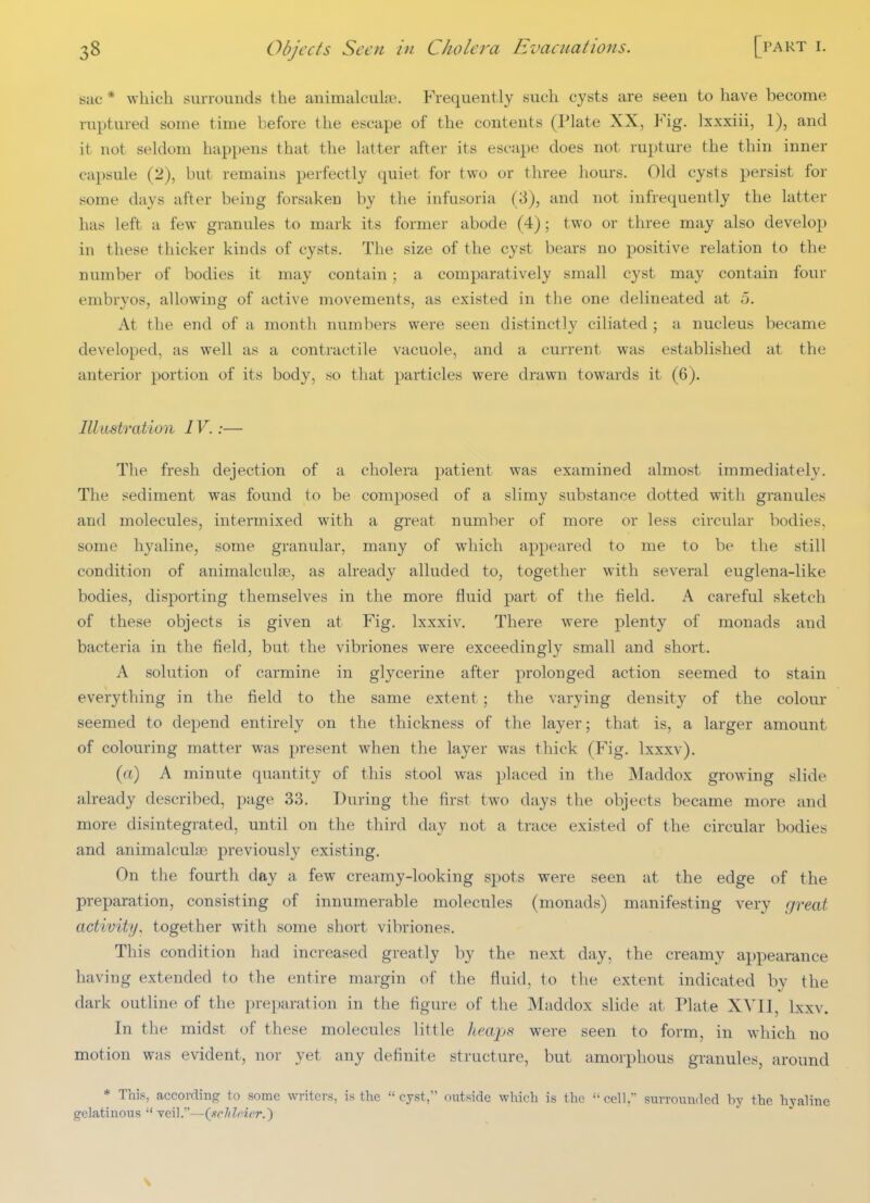 sac * which surrounds the animalcuhie. Frequently such cysts are seen to have become ruptured some time before the escape of the contents (Plate XX, Fig. Ixxxiii, 1), and it not seldom happens that the latter after its escape does not rupture the thin inner capsule (2), but remains perfectly quiet for two or three hours. Old cysts persist for some days after being forsaken by the infusoria (3), and not infrequently the latter has left a few granules to mark its former abode (4); two or three may also develop in these thicker kinds of cysts. The size of the cyst bears no positive relation to the number of bodies it may contain; a comparatively small cyst may contain four embryos, allowing of active movements, as existed in the one delineated at 5. At the end of a month numbers were seen distinctly ciliated ; a nucleus became developed, as well as a contractile vacuole, and a current was established at the anterior portion of its body, so that particles were drawn towards it (6). Illustratiun IV.:— The fresh dejection of a cholera patient was examined almost immediately. The sediment was found to be composed of a slimy substance dotted with granules and molecules, intermixed with a great number of more or less circular bodies, some hyaline, some granular, many of which appeared to me to be the still condition of animalculjE, as already alluded to, together with several euglena-like bodies, disporting themselves in the more fluid part of the field. A careful sketch of these objects is given at Fig. Ixxxiv, There were plenty of monads and bacteria in the field, but the vibriones were exceedingly small and short. A solution of carmine in glycerine after prolonged action seemed to stain everything in the field to the same extent ; the varying density of the colour seemed to depend entirely on the thickness of the layer; that is, a larger amount of colouring matter was present when the layer was thick (Fig. Ixxxv). (a) A minute quantity of this stool was placed in the Maddox growing slide already described, page 33. During the first two days the objects became more and more disintegrated, until on the third day not a trace existed of the circular bodies and animalculjE previously existing. On the fourth day a few creamy-looking spots were seen at the edge of the preparation, consisting of innumerable molecules (monads) manifesting very great activity, together with some short vibriones. This condition had increased greatly by the next day, the creamy appearance having extended to the entire margin of the fluid, to the extent indicated by the dark outline of the preparation in the figure of the Maddox slide at Plate XVII, Lxxv. In the midst of these molecules little heaji^s were seen to form, in which no motion was evident, nor yet any definite structure, but amorphous granules, around * This, according to some writers, is the  cyst, outside wluch is the '■ cell, surrounded by the hyaline gelatinous  Ycil.—i^schlrirr.} V