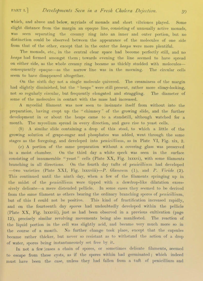 which, and above and below, myriads of monads and short vibriones played. Some slight distance from the margin an opaque line, consisting of unusually active monads, was seen separating the creamy ring into an inner and outer jDortion, but no distinction could be observed between the appearance of the molecules of one side from that of the other, except that in the outer the heaps were more plentiful. The monads, etc., in the central clear space had become perfectly still, and no heaps had formed amongst them; towards evening the line seemed t-o have spread on either side, as the whole creamy ring became as thickly studded with molecules— consequently opaque—as the narrow line was in the morning. The circular cells seem to have disappeared altogether. On the sixth day not a single molecule quivered. The creamiuess of the margin had slightly diminished, but the heaps were still present, rather more slimy-looking, not so regularly circular, but frequently elongated and straggling. The diameter of some of the molecules in contact with the mass had increased. A mycelial filament was now seen to insinuate itself from without into the preparation, having crept up the  chimney of the growing slide, and the further development in or about the heaps came to a standstill, although watched for a month. The mycelium spread in every direction, and gave rise to yeast cells. (6) A similar slide containing a drop of this stool, to which a little of the growing solution of grape-sugar and phosphates was added, went througli the same stages as the foregoing, and developed into penici/lium, as in Plate VI, Fig. xix, 2, (c) A portion of the same preparation without a covering glass was preserved in a moist chamber. On the third day a white speck was seen in the surface consisting of innumerable  yeast  cells (Plate XX, Fig. Ixxxvi), with some filaments branching in all directions. On the fourth day tufts of penicillium had developed —two varieties (Plate XXI, Fig. Ixxxviii)—P. Glaucum (1), and P. Viride (2). This continued until the ninth day, when a few of the filaments springing up in the midst of the penicillium were tipped with a dewdrop-like dilatation exces- sively delicate—a mere distended pellicle. In some cases they seemed to be derived from the same filament as others bearing the ordinary branching spores of penicilliivm, but of this I could not be positive. This kind of fructification increased rapidly, and on the fourteenth day spores had undoubtedly developed within the pellicle (Plate XX, Fig. Ixxxvii), just as had been observed in a previous cultivation (page 12), precisely similar revolving movements being also manifested. The reaction of the liquid portion in the cell was slightly acid, and became very much more so in the course of a month. No further change took place, except that the capsules became rather thicker, but never so resistant as to withstand the action of a, drop of water, spores being instantaneously set free hy it. In not a few (cases a chain of spores, or sometimes delicate filaments, seemed to escape from these cysts, as if the spores within had germinated ; which indeed must have been the case, unless they had fallen from a tuft of penicillium and