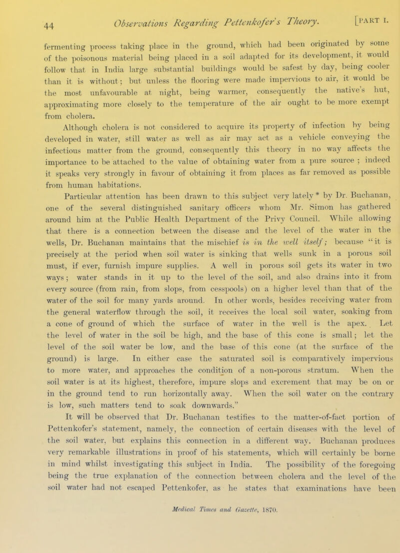 fermenting process taking place in the ground, wliicb had been originated by some of the poisonous material being placed in a soil adapted for its development, it would follow that in India large substantial buildings would be safest by day, being cooler than it is without; but unless the flooring were made impervious to air, it would be the most unfavourable at night, being warmer, consequently the native's hut, approximating more closely to the temperature of the air ought to be more exempt from cholera. Although cholera is not considered to acquire its property of infection by being developed in water, still water as well as air may act as a vehicle conveying the infectious matter from the ground, consequently this theory in no way affects the importance to be attached to the value of obtaining water from a pure source ; indeed it speaks very strongly in favour of obtaining it from places as far removed as possible from human habitations. Particular attention has been drawn to this subject very lately * by Dr. Buchanan, one of the several distinguished sanitary officers whom Mr. Simon has gathered around him at the Public Health Department of the Privy Council. While allowing that there is a connection between the disease and the level of the water in the wells, Dr. Buchanan maintains that the mischief is in the tvell itself; because  it is precisely at the period when soil water is sinking that wells sunk in a porous soil must, if ever, furnish impure supplies. A well in porous soil gets its water in two ways; water stands in it up to the level of the soil, and also drains into it from every source (from rain, from slops, from cesspools) on a higher level than that of the water of the soil for many yards around. In other words, besides receiving water from the general waterflow through the soil, it receives the local soil water, soaking from a cone of ground of which the surface of water in the well is the apex. Let the level of water in the soil be high, and the base of this cone is small; let the level of the soil water be low, and the base of this cone (at the surface of the ground) is large. In either case the saturated soil is comparatively impervious to more water, and approaches the condition of a non-porous stratum. When the soil water is at its highest, therefore, impure slops and excrement that may be on or in the ground tend to run horizontally away. When the soil water on the contrary is low, such matters tend to soak downwards. It will be observed that Dr. Buchanan testifies to the matter-of-fact portion of Pettenkofer's statement, namely, the connection of certain diseases with the level of the soil water, but explains this connection in a different way. Buchanan produces very remarkable illustrations in proof of his statements, which will certainly be borne in mind whilst investigating this subject in India. The possibility of the foregoing being the true explanation of the connection between cholera and the level of the soil water had not escaped Pettenkofer, as he states that examinations have been Medical Times and Gacette, 1870.