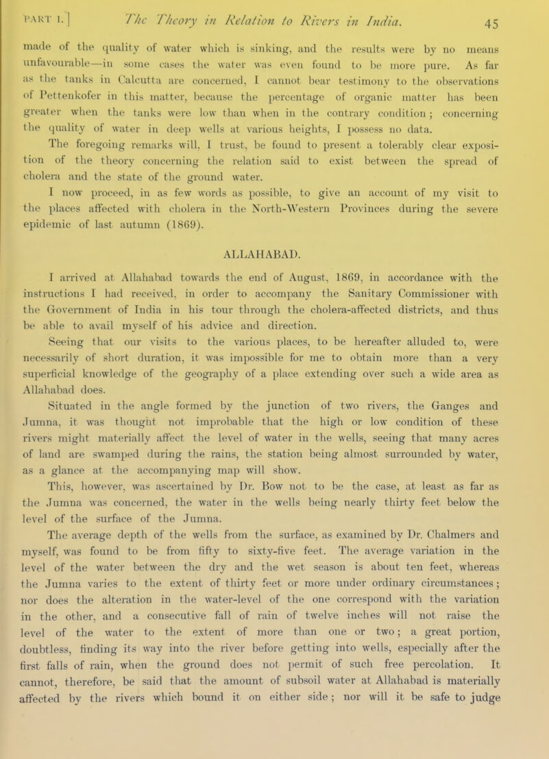 The Thi 'ory in Relation to Rivers in India. made ot the quality of water which is sinking, and the results were by no means unfavourable—in some cases the water was even found to be more pure. As far as the tanks in Calcutta are concerned, 1 cannot bear testimony to the observations of Pettenkofer in this matter, because the percentage of organic matter has been greater when the tanks were low than when in the contrary condition; concerning the quality of water in deep wells at various heights, I possess no data. The foregoing remarks will, I trust, be found to present a tolerably clear exposi- tion of the theory concerning the relation said to exist between the spread of cholera and the state of the ground water. I now proceed, in as few words as possible, to give an account of my visit to the places affected with cholera in the North-Western Provinces during the severe epidemic of last autumn (1869). ALLAHABAD. I arrived at Allahabad towards the end of August, 1869, in accordance with the instructions I had received, in order to accompany the Sanitary Commissioner with the Government of India in his tour through the cholera-affected districts, and thus be able to avail myself of his advice and direction. Seeing that our visits to the various places, to be hereafter alluded to, were necessarily of short duration, it was impossible for me to obtain more than a very superficial knowledge of the geography of a place extending over such a wide area as Allahabad does. Situated in the angle formed by the junction of two rivers, the Granges and Jumna, it was thought not improbable that the high or low condition of these rivers might materially affect the level of water in the wells, seeing that many acres of land are swamped during the rains, the station being almost surrounded by water, as a glance at the accompanying map will show. This, however, was ascertained by Dr. Bow not to be the case, at least as far as the Jumna was concerned, the water in the wells being nearly thirty feet below the level of the surface of the Jumna. The average depth of the wells from the surface, as examined by Dr. Chalmers and myself, was found to be from fifty to sixty-five feet. The average variation in the level of the water between the dry and the wet season is about ten feet, whereas the Jumna varies to the extent of thirty feet or more under ordinary circum.stances; nor does the alteration in the water-level of the one correspond with the variation in the other, and a consecutive fall of rain of twelve inches will not raise the level of the water to the extent of more than one or two; a great portion, doubtless, finding its way into the river before getting into wells, especially after the first falls of rain, when the ground does not permit of such free percolation. It cannot, therefore, be said that the amount of subsoil water at Allahabad is materially affected by the rivers which bound it on either side; nor will it be safe to judge