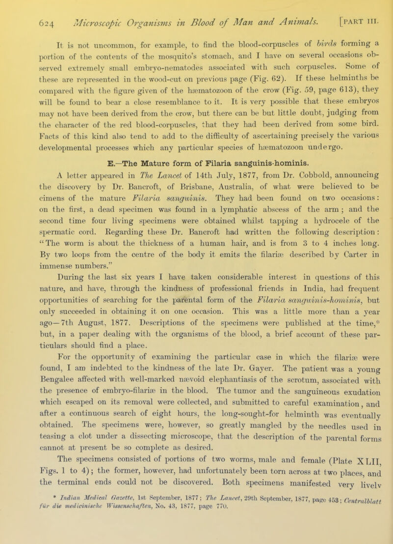It is not uncommon, for example, to find the blood-corpuscles of birds forming a portion of the contents of the mosquito's stomach, and I have on several occasions ob- served extremely small embryo-nematodes associated with such corpuscles. Some of these are represented in the wood-cut on previous page (Fig. 62). If these helminths be compared with the figure given of the haematozoon of the crow (Fig. 59, page 613), they will be found to bear a close resemblance to it. It is very possible that these embryos may not have been derived from the crow, but there can be but little doubt, judging from the character of the red blood-corpuscles, that they had been derived from some bird. Facts of this kind also tend to add to the difficulty of ascertaining precisely the various developmental processes which any particular species of haematozoon undergo. E.—The Mature form of Pilaria sanguinis-hominis. A letter appeared in The Lancet of 14th July, 1877, from Dr. Cobbold, announcing the discovery by Dr. Bancroft, of Brisbane, Australia, of what were believed to be cimens of the mature Filaria sanguinis. They had been found on two occasions: on the first, a dead specimen was found in a lymphatic abscess of the arm ; and the second time four living specimens were obtained whilst tapping a hydrocele of the spermatic cord. Regarding these Dr. Bancroft had written the following description:  The worm is about the thickness of a human hair, and is from 3 to 4 inches long. By two loops from the centre of the body it emits the filarial described by Carter in immense numbers. During the last six years I have taken considerable interest in questions of this nature, and have, through the kindness of professional friends in India, had frequent opportunities of searching for the pariBntal form of the Filaria sanguinis-hortiinis, but only succeeded in obtaining it on one occasion. This was a little more than a year ago—7th August, 1877. Descriptions of the specimens were published at the time, but, in a paper dealing with the organisms of the blood, a brief account of these par- ticulars should find a place. For the opportunity of examining the particular case in which the filariae were found, I am indebted to the kindness of the late Dr. Gayer. The patient was a young Bengalee affected with well-marked nsevoid elephantiasis of the scrotum, associated with the presence of embryo-filariae in the blood. The tumor and the sanguineous exudation which escaped on its removal were collected, and submitted to careful examination, and after a continuous search of eight hours, the long-sought-for helminth was eventually obtained. The specimens were, however, so greatly mangled by the needles used in teasing a clot under a dissecting microscope, that the description of the parental forms cannot at present be so complete as desired. The specimens consisted of portions of two worms, male and female (Plate XLII Figs. 1 to 4); the former, however, had unfortunately been torn across at two places, and the terminal ends could not be discovered. Both specimens manifested very livelv * Indian Medical Gazette, 1st September, 1877; The Lancet, 29th September, 1877, pa^e 453; Centralblatt fiir die medicinisclic Wisscmchaften, No. 43, 1877, page 77U.
