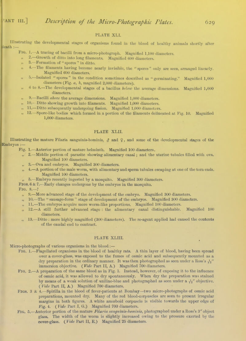 PLATE XLI. Illustratin,^' the developmental sta^'es of organisms found in the blood of healtliv animals shortly after leath :— Fig. J.—a tracing of bacilli from a micro-photograph. Magnified 1.100 diameters. „ 2.—Growth of ditto into long filaments. Magnified (iOU diameters. !, 3.—Formation of spores  in ditto. „ -4.—The filaments having become nearly invisible, the spores only are seen, arranged linearly. Magnified (JOO diameters. „ .).—Isolated spores in the condition sometimes described as germinating. Magnified 1,000 diameters (Fig. a, h, magnitied 2,000 diameters). „ t) to 8.—The developmental stages of a bacillus hclow the average dimensions. Magnified 1,000 diameters. ,. 9.—Bacilli uhovc the average dimensions. Magnified 1,000 diametei-s. ,, 10.- Ditto showing growth into filaments. Magnified 1,000 diameters. )7 11.—Ditto subsequently undergoing fission. M;ignified 1,000 diameters. I) 12.—Spore-like botlies which formed in a portion of the ijlaments delineated at Fig. 10. Magnified 1,000 diameters. PLATE XLIL Illustrating the mature Filaria sanguinis-hominis, <? and $, and some of the developmental stages of the Embryos :— Fig. 1.—Anterior portion of mature helminth. Magnified 100 diameters. „ 2.—Middle portion of parasite showing alimentary canal; and the uterine tubules filled with ova. Magnified UH) diameters. „ 3.—Ova and embryos. Magnified 300 diameters. „ 4.—A portion of the male worm, with alimentary and sperm tubules escaping at one of the torn ends. Magnified 10() diameters. I „ 5.—Embryo recently ingested by a mosquito. Magnified 3(K) diametei'S. Figs. 6 & 7.—Early changes undergone by the embryos in the mosquito. Fig. 8.—? ,, 9.—More advanced stage of the development of the embryo. Magnified 300 diameters. „ 10.—The  sausage-form  stage of development of the embryos. Magnified 300 diametei'S. ,, 11.—The embryos acquire more worm-like proportions. Magnified 100 diameters. „ 12.—A still further advanced stage : the alimentary canal distinguishable. Magnified 100 diameters. „ 13.—Ditto : more highly magnified (300 diameters). The re-agent applied had caused the contents of the caudal end to contract. PLATE XLIIL Micro-photographs of various organisms in the blood :— Fig. 1.—Flagellated organisms in the blood of healthy rats. A thin layer of blood, having been spread over a cover-glass, was exposed to the fumes of osmic acid and subsecjuently mounted as a dry preparation in the ordinary manner. It was then photographed as seen under a lloas's jV immersion objective. (^Vidc Part II, A.) Magnified 700 diameters. Fig. 2.—A preparation of the same blood as in Fig. 1. Instead, however, of exposing it to the influence of osmic acid, it was allowed to dry spontaneously. When dry the preparation was stained by means of a weak solution of aniline-blue and photographed as seen under a yV objective. ( Vide Part II, A.) Magnified 700 diameters. Figs. 3 & 4.—Spirilla in the blood of fever-patients at Bombay—two micro-photographs of osmic acid preparations, mounted dry. Many of the red blood-corpuscles arc seen to present irregular margins in both figures. A white amoeboid corpuscle is visible towards the upper edge of Fig. 4. {Vide Part I, G.) Magnified 700 diameters. Fig, 5,—Anterior portion of the mature Filaria xanguiim-hominis, photographed under a Ross's 3 object glass. The width of the worm is slightly increased owing to the pressure exerted by the cover-glass. ( Vide Part II, E.) Magnified 25 diameters.