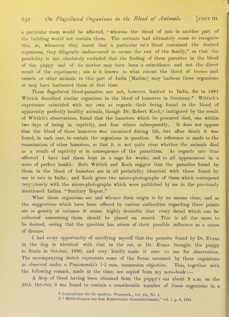 a particular room would be alfected, whereas the blood of rats in another part of the building would not contain them. The servants had ultimately come to recognise this, as, whenever they learnt that a particular rat's blood contained the desired organisms, they diligently endeavoured to secure the rest of the family, so that the possibility is nol absolutely excluded that the finding of these parasites in the blood of the puppy and of its mother may have been a coincidence and not the direct result of the experiment; nor is it known to what extent the blood of horses and camels or other animals in this part of India [Madras] may harbour these organisms or may have harboured them at that time. These flagellated blood-parasites are not, however, limited to India, for in 1881 Wittich described similar organisms in the blood of hamsters in Grermany.* Wittich's experience coincided with my own as regards their being found in the blood of apparently perfectly healthy animals, though Dr. Robert Koch,t instigated by the result of Wittich's observations, found that the hamsters which he procured died, one within two days of being in captivity, and four others subsequently. It does not appear that the blood of these hamsters was examined during life, but after death it was found, in each case, to contain the organisms in question. No reference is made to the examination of other hamsters, so that it is not quite clear whether the animals died as a result of captivity or in consequence of the parasitism. As regards rats thus affected I have had them kept in a cage for weeks, and to all appearances in a state of perfect health. Both Wittich and Koch suggest that the parasites found by them in the blood of hamsters are in all probability identical with those found by me in rats in India; and Koch gives two micro-photographs of them which correspond very!closely with the micro-photographs which were published by me in the previously mentioned Indian  Sanitary Report. What these organisms are and whence their origin is by no means clear, and as the suggestions which have been offered by various authorities regarding these points are so greatly at variance it seems highly desirable that every detail which can be collected concerning them should be placed on record. This is all the more to be desired, seeing that the question has arisen of their possible influence as a cause of disease. I had every opportunity of satisfying myself that the parasite found by Dr. Evans in the dog is identical with that in the rat, as Dr. Evans brought the puppy to Simla in October, 1880, and very kindly made it over to me for observation. The accompanying sketch represents some of the forms assumed by these organisms as observed under a Prazomwski's 1-5 mm. immersion objective. This, together with the following remark, made at the time, are copied from my note-book:— A drop of blood having been obtained from the puppy's ear about 9 a.m. on the 26th October, it was found to contain a considerable number of these organisms in a * Centralblatt fiir die medicin. Wissensch., vol. xix, No. 4. t  Mittheilungen aus dem Kaiserhchen Gesundheitsamtc, vol. i, p. 9, 1881.