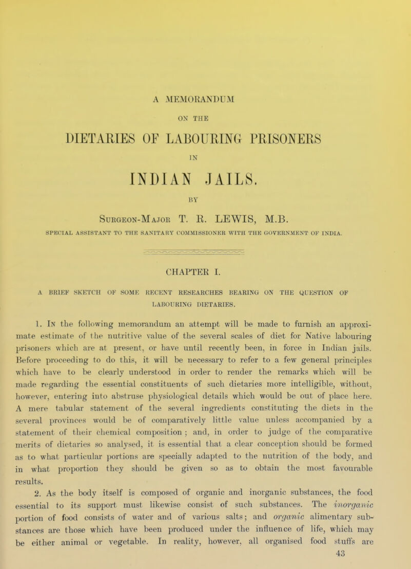 A MEMORANDUM ON THE DIETARIES OF LABOURING PRISONERS IN INDIAN JAILS. BY Suegeon-Majoe T. E. LEWIS, M.B. SPECIAL ASSISTANT TO THE SANITARY COMMISSIONER WITH THE GOVERNMENT OP INDIA. CHAPTER I. A BKlf:F SKETCH OF SOME RECENT RESEARCHES BEARING ON THE QUESTION OF LABOURING DIETARIES. 1. In the following memorandum an attempt will be made to furnish an approxi- mate estimate of the nutritive value of the several scales of diet for Native labouring prisoners which are at present, or have until recently been, in force in Indian jails. Before proceeding to do this, it will be necessary to refer to a few general principles which have to be clearly understood in order to render the remarks which will be made regarding the essential constituents of such dietaries more intelligible, without, however, entering into abstruse physiological details which would be out of place here. A mere tabular statement of the several ingredients constituting the diets in the several provinces would be of comparatively little value unless accompanied by a statement of their chemical composition ; and, in order to judge of the comparative merits of dietaries so analysed, it is essential that a clear conception should be formed as to what particular portions are specially adapted to the nutrition of the body, and in what proportion they should be given so as to obtain the most favourable results. 2. As the body itself is composed of organic and inorganic substances, the food essential to its support must likewise consist of such substances. The inorganic portion of food consists of water and of various salts; and organic alimentary sub- stances are those which have been produced under the influence of life, which may be either animal or vegetable. In reality, however, all organised food stuffs are 43