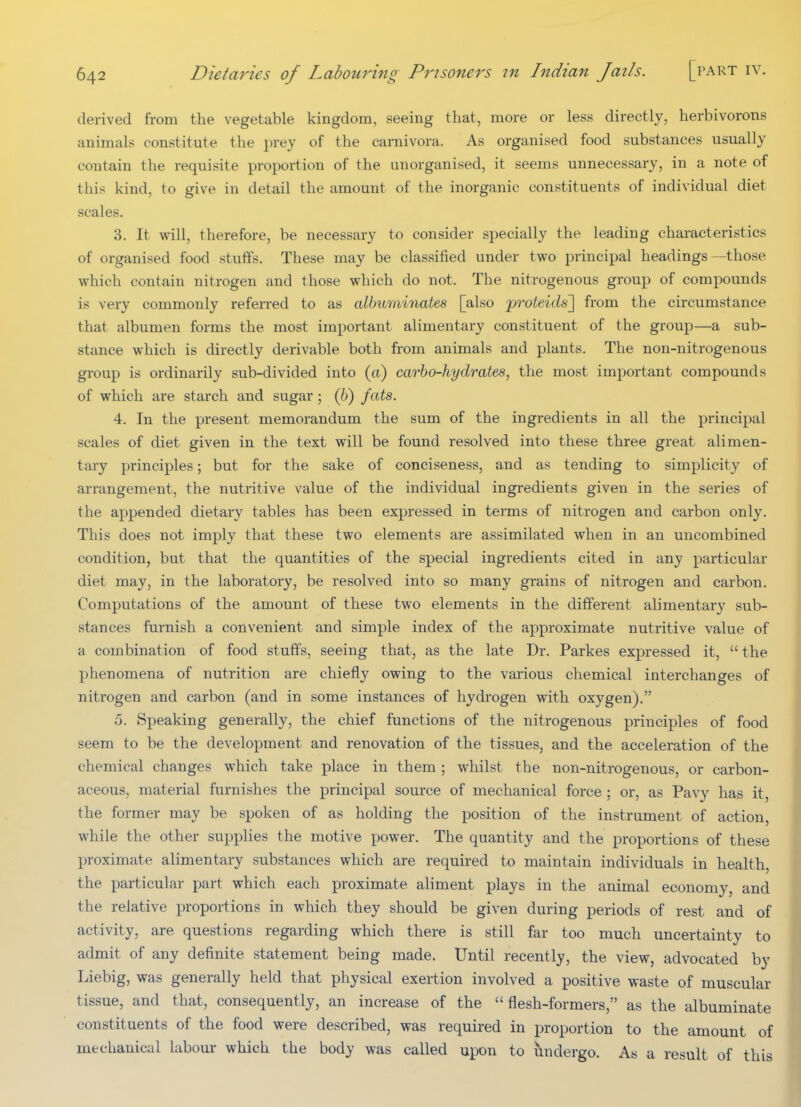 derived from the vegetable kingdom, seeing that, more or less directly, herbivorous animals constitute the prey of the carnivora. As organised food substances usually contain the requisite proportion of the unorganised, it seems unnecessary, in a note of this kind, to give in detail the amount of the inorganic constituents of individual diet scales. 3. It will, therefore, be necessary to consider specially the leading characteristics of organised food stuffs. These may be classified under two principal headings —those which contain nitrogen and those which do not. The nitrogenous group of compounds is very commonly referred to as albuminates [also proteids] from the circumstance that albumen forms the most important alimentary constituent of the group—a sub- stance which is directly derivable both from animals and plants. The non-nitrogenous group is ordinarily sub-divided into (a) carbo-hydrates, the most important compounds of which are starch and sugar ; (6) fats. 4. In the present memorandum the sum of the ingredients in all the principal scales of diet given in the text will be found resolved into these three great alimen- tary principles; but for the sake of conciseness, and as tending to simplicity of arrangement, the nutritive value of the individual ingredients given in the series of the appended dietary tables has been expressed in terms of nitrogen and carbon only. This does not imply that these two elements are assimilated when in an uncombined condition, but that the quantities of the special ingredients cited in any particular diet may, in the laboratory, be resolved into so many grains of nitrogen and carbon. Computations of the amount of these two elements in the different alimentary sub- stances furnish a convenient and simple index of the approximate nutritive value of a combination of food stuffs, seeing that, as the late Dr. Parkes expressed it,  the phenomena of nutrition are chiefly owing to the various chemical interchanges of nitrogen and carbon (and in some instances of hydrogen with oxygen). 5. Speaking generally, the chief functions of the nitrogenous principles of food seem to be the development and renovation of the tissues, and the acceleration of the chemical changes which take place in them; whilst the non-nitrogenous, or carbon- aceous, material furnishes the principal source of mechanical force ; or, as Pavy has it, the former may be spoken of as holding the position of the instrument of action, while the other supplies the motive power. The quantity and the proportions of these proximate alimentary substances which are required to maintain individuals in health, the particular part which each proximate aliment plays in the animal economy, and the relative proportions in which they should be given during periods of rest and of activity, are questions regarding which there is still far too much uncertainty to admit of any definite statement being made. Until recently, the view, advocated by Liebig, was generally held that physical exertion involved a positive waste of muscular tissue, and that, consequently, an increase of the flesh-formers, as the albuminate constituents of the food were described, was required in proportion to the amount of mechanical labour which the body was called upon to lindergo. As a result of this