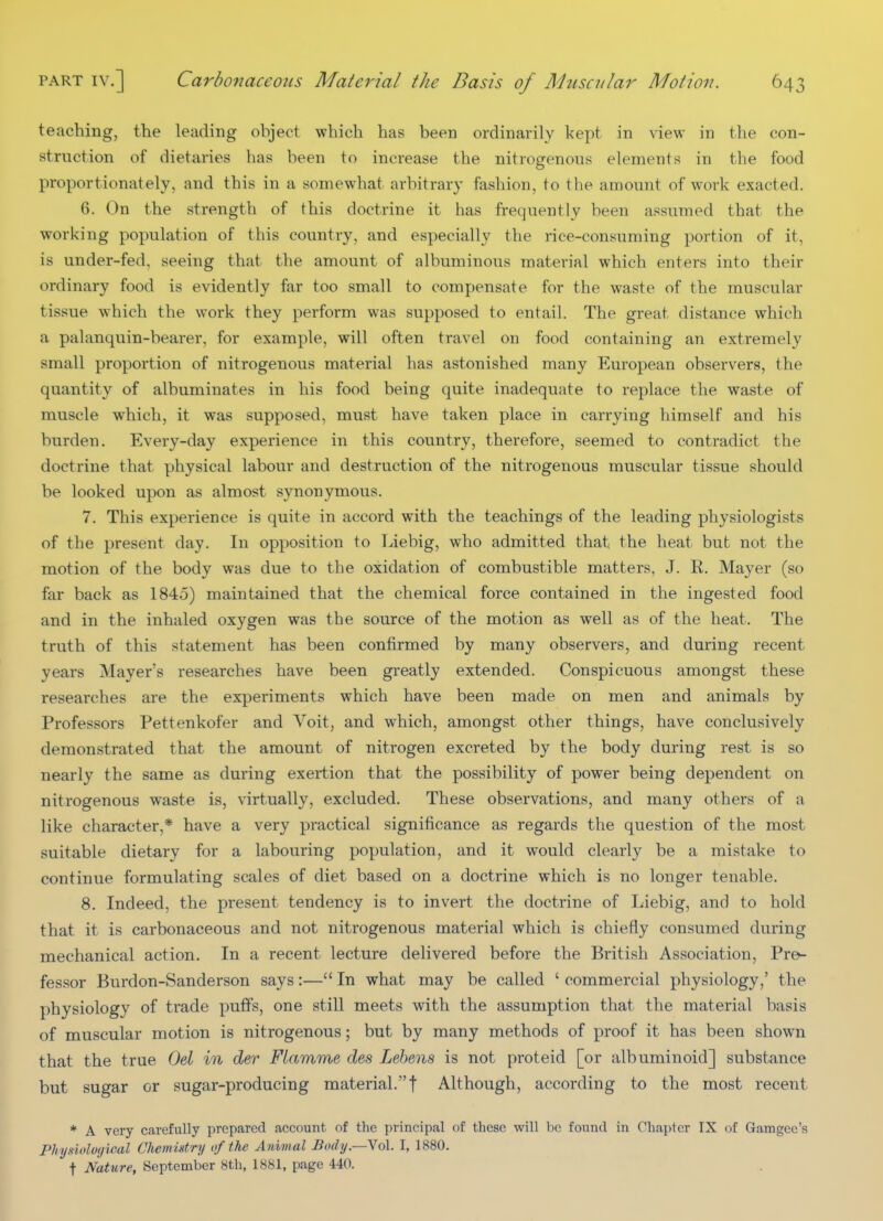 teaching, the leading object which has been ordinarily kept in view in the con- struction of dietaries has been to increase the nitrogenous elements in the food proportionately, and this in a somewhat arbitrary fashion, to the amount of work exacted. 6. On the strength of this doctrine it has frequently been assumed that the working population of this country, and especially the rice-consuming portion of it, is under-fed, seeing that the amount of albuminous material which enters into their ordinary food is evidently far too small to compensate for the waste of the muscular tissue which the work they perform was supposed to entail. The great distance which a palanquin-bearer, for example, will often travel on food containing an extremely small proportion of nitrogenous material has astonished many European observers, the quantity of albuminates in his food being quite inadequate to replace the waste of muscle which, it was supposed, must have taken place in carrying himself and his burden. Every-day experience in this country, therefore, seemed to contradict the doctrine that physical labour and destruction of the nitrogenous muscular tissue should be looked upon as almost synonymous. 7. This experience is quite in accord with the teachings of the leading physiologists of the present day. In opposition to Liebig, who admitted that the heat but not the motion of the body was due to the oxidation of combustible matters, J. R. Mayer (so far back as 1845) maintained that the chemical force contained in the ingested food and in the inhaled oxygen was the source of the motion as well as of the heat. The truth of this statement has been confirmed by many observers, and during recent years Mayer's researches have been greatly extended. Conspicuous amongst these researches are the experiments which have been made on men and animals by Professors Pettenkofer and Voit, and which, amongst other things, have conclusively demonstrated that the amount of nitrogen excreted by the body during rest is so nearly the same as during exertion that the possibility of power being dependent on nitrogenous waste is, virtually, excluded. These observations, and many others of a like character,* have a very practical significance as regards the question of the most suitable dietary for a labouring population, and it would clearly be a mistake to continue formulating scales of diet based on a doctrine which is no longer tenable. 8. Indeed, the present tendency is to invert the doctrine of Liebig, and to hold that it is carbonaceous and not nitrogenous material which is chiefly consumed during mechanical action. In a recent lecture delivered before the British Association, Pro- fessor Burdon-Sanderson says:— In what may be called ' commercial physiology,' the physiology of trade puffs, one still meets with the assumption that the material basis of muscular motion is nitrogenous; but by many methods of proof it has been shown that the true Del in der Flamme des Lehens is not proteid [or albuminoid] substance but sugar or sugar-producing material.f Although, according to the most recent * A very carefully prepared account of the principal of these will be found in Chapter IX of Gamgec's PJrijdolo(/ical CJiemistry of the Animal Body.—Yol. I, 1880. t Nature, September 8th, 1881, page 440.