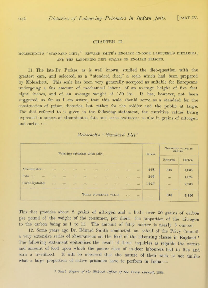 CHAPTEK II. MOLESCHOTT's  STANDARD DIET ;  EDWAKD SMITH's ENGLISH IN-DOOR LABOURERS DIETARIES ; AND THE LABOURING DIET SCALES OF ENGLISH PRISONS. 11. The late Dr. Parkes, as is well known, studied the diet-question with the greatest care, and selected, as a  standard diet, a scale which had been prepared by Moleschott. This scale has been very generally accepted as suitable for Europeans undergoing a fair amount of mechanical labour, of an average height of five feet eight inches, and of an average weight of 150 lbs. It has, however, not been suggested, so far as I am aware, that this scale should serve as a standard for the construction of prison dietaries, but rather for the soldier and the public at large. The diet referred to is given in the following statement, the nutritive values being expressed in ounces of albuminates, fats, and carbo-hydrates ; as also in grains of nitrogen and carbon :— Moleschotfs  Standard Diet. Water-free substances given daily. Ounces. Nutritive value in GRAINS. Nitrogen. Carbon. Albuminates... 4-58 316 1,068 Fats 2-96 1,024 Carbo-hydrates 14-25 2,768 Total ndtuitive value 316 4,860 This diet provides about 2 grains of nitrogen and a little over 30 grains of carbon per pound of the weight of the consumer, per diem—the proportion of the nitrogen to the carbon being as 1 to 15. The amount of fatty matter is nearly 3 ounces. 12. Some years ago Dr. Edward Smith conducted, on behalf of the Privy Council a very extensive series of observations on the food of the labouring classes in England.* The following statement epitomises the result of these inquiries as regards the nature and amount of food upon which the poorer class of in-door labourers had to live and earn a livelihood. It will be observed that the nature of their work is not unlike what a large proportion of native prisoners have to perform in India: * Fiixtli Beport of fJu^ Medical Officer of the Privy Council, 1864.