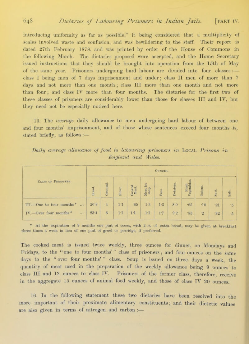 introducing uniformity as far as possible/' it being considered that a multiplicity of scales involved waste and confusion, and was bewildering to the staff. Their report is dated 27th February 1878, and was printed by order of the House of Commons in the following March. The dietaries proposed were accepted, and the Home Secretary issued instructions that they should be brought into operation from the 15th of May of the same year. PrivSoners undergoing hard labour are divided into four classes:— class I being men of 7 days imprisonment and under; class II men of more than 7 days and not more than one month ; class III more than one month and not more than four; and class IV more than four months. The dietaries for the first two of these classes of prisoners are considerably lower than those for classes III and IV, but they need not be especially noticed here. lo. The average daily allowance to men undergoing hard labour of between one and four months' imprisonment, and of those whose sentences exceed four months is, stated briefly, as follows:— Daily averarje alloiuance of food to labouring 'prisoners in Local Prisons in England and Wales. Ounces. Class of Peisoners. p iS Oatmeal. Flour. Cooked Meat. Meat for soup. Potatoes. . >■ Onions. a> i oa III.—One tu four months* ... 20-8 4 1-1 •85 1-3 1-3 8-0 •65 •18 •21 •5 IV.—Over four months * 23-4 6 17 1-1 1-7 1-7 92 ■85 •2 •32 •5 1 * At the expiration of 9 months one pint of cocoa, with 2 oz. of extra bread, may be given at breakfast three times a week in lieu of one pint of gruel or porridge, if preferred. The cooked meat is issued twice weekly, three ounces for dinner, on Mondays and Fridays, to the  one to four months'  class of prisoners; and four ounces on the same days to the  over four months'  class. Soup is issued on three days a week, the quantity of meat used in the preparation of the weekly allowance being 9 ounces to class III and 12 ounces to class IV. Prisoners of the former class, therefore, receive in the aggregate 15 ounces of animal food weekly, and those of class IV 20 ounces. 16. In the following statement these two dietaries have been resolved into the more important of their proximate alimentary constituents; and their dietetic values are also given in terms of nitrogen and carbon :—