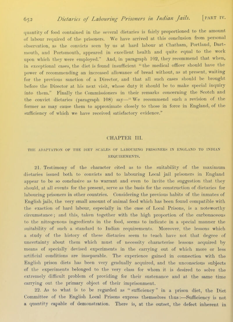 quantity of food contained in the several dietaries is fairly proportioned to the amount of labour required of the prisoners. We have arrived at this conclusion from personal observation, as the convicts seen by us at hard labour at ('hatham, Portland, Dart- mouth, and Portsmouth, appeared in excellent health and quite equal to the work upon which they were employed. And, in paragraph 102, they recommend that when, in exceptional cases, the diet is found insuflficient the medical officer should have the power of recommending an increased allowance of bread without, as at present, waiting for the previous sanction of a Director, and that all such cases should be brought before the Director at his next visit, whose duty it should be to make special inquiry into them. Finally the Commissioners in their remarks concerning the Scotch and the convict dietaries (paragraph 108) say— We recommend such a revision of the former as may cause them to approximate closely to those in force in England, of the sufficiency of which we have received satisfactory evidence. CHAPTER III. THE ADAPTATION OF THE DIET SCALES OF LABOURING PRISONERS IN ENGLAND TO INDIAN REQUIREMENTS. 21. Testimony of the character cited as to the suitability of the maximum dietaries issued both to convicts and to labouring Local jail prisoners in England appear to be so conclusive as to warrant and even to invite the suggestion that they should, at all events for the present, serve as the basis for the construction of dietaries for labouring prisoners in other countries. Considering the previous habits of the inmates of English jails, the very small amount of animal food which has been found compatible with the exaction of hard labour, especially in the case of Local Prisons, is a noteworthy circumstance ; and this, taken together with the high proportion of the carbonaceous to the nitrogenous ingredients in the food, seems to indicate in a special manner the suitability of such a standard to Indian requirements. Moreover, the lessons which a study of the history of these dietaries seem to teach have not that degree of uncertainty about them which must of necessity characterise lessons acquired by means of specially devised experiments in the carrying out of which more or less artificial conditions are inseparable. The experience gained in connection with the English prison diets has been very gradually acquired, and the unconscious subjects of the experiments belonged to the very class for whom it is desired to solve the extremely difficult problem of providing for their sustenance and at the same time carrying out the primary object of their imprisonment. 22. As to what is to be regarded as  sufficiency in a prison diet, the Diet Committee of the English Local Prisons express themselves thus:—Sufficiency is not a quantity capable of demonstration. There is, at the outset, the defect inherent in