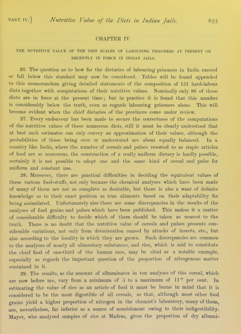 CHAPTER IV. THE NUTRITIVE VALUE OF THE DIET SCALES OF LABOURING PRISONERS AT PRESENT OR RECENTLY IN FORCE IN INDIAN JAILS. 26. The question as to how far the dietaries of labouring prisoners in India exceed or fall below this standard may now be considered. Tables will be found appended to this memorandum giving detailed statements of the composition of 151 hard-labour diets together with computations of their nutritive values. Nominally only 8G of these diets are in force at the present time; but in practice it is found that this number is considerably below the truth, even as regards labouring prisoners alone. This will become evident when the chief dietaries of the provinces come under review. 27. Every endeavour has been made to secure the correctness of the computations of the nutritive values of these numerous diets, still it must be clearly understood that at best such estimates can only convey an approximation of their values, although the probabilities of these being over or understated are about equally balanced. In a country like India, where the number of cereals and pulses resorted to as staple articles of food are so numerous, the construction of a really uniform dietary is hardly possible, certainly it is not possible to adopt one and the same kind of cereal and pulse for uniform and constant use. 28. Moreover, there are practical difficulties in deciding the equivalent values of these various food-stuffs, not only because the chemical analyses which have been made of many of them are not so complete as desirable, but there is also a want of definite knowledge as to their exact position as true aliments based on their adaptability for being assimilated. Unfortunately also there are some discrepancies in the results of the analyses of food grains and pulses which have been published. This makes it a matter of considerable difficulty to decide which of them should be taken as nearest to the truth. There is no doubt that the nutritive value of cereals and pulses presents con- siderable variations, not only from deterioration caused by attacks of insects, etc., but also according to the locality in which they are grown. Such discrepancies are common to the analyses of nearly all alimentary substances, and rice, which is said to constitute the chief food of one-third of the human race, may be cited as a notable example, especially as regards the important question of the proportion of nitrogenous matter contained in it. 29. The results, as the amount of albuminates in ten analyses of this cereal, which are now before me, vary from a minimum of ;3 to a maximum of ll*^ per cent. In estimating the value of rice as an article of food it must be borne in mind that it is considered to be the most digestible of all cereals, so that, although most other food grains yield a higher proportion of nitrogen in the chemist's laboratory, many of them, are, nevertheless, far inferior as a source of nourishment owing to their indigestibility. Mayer, who analysed samples of rice at Madras, gives the proportion of dry albumi-