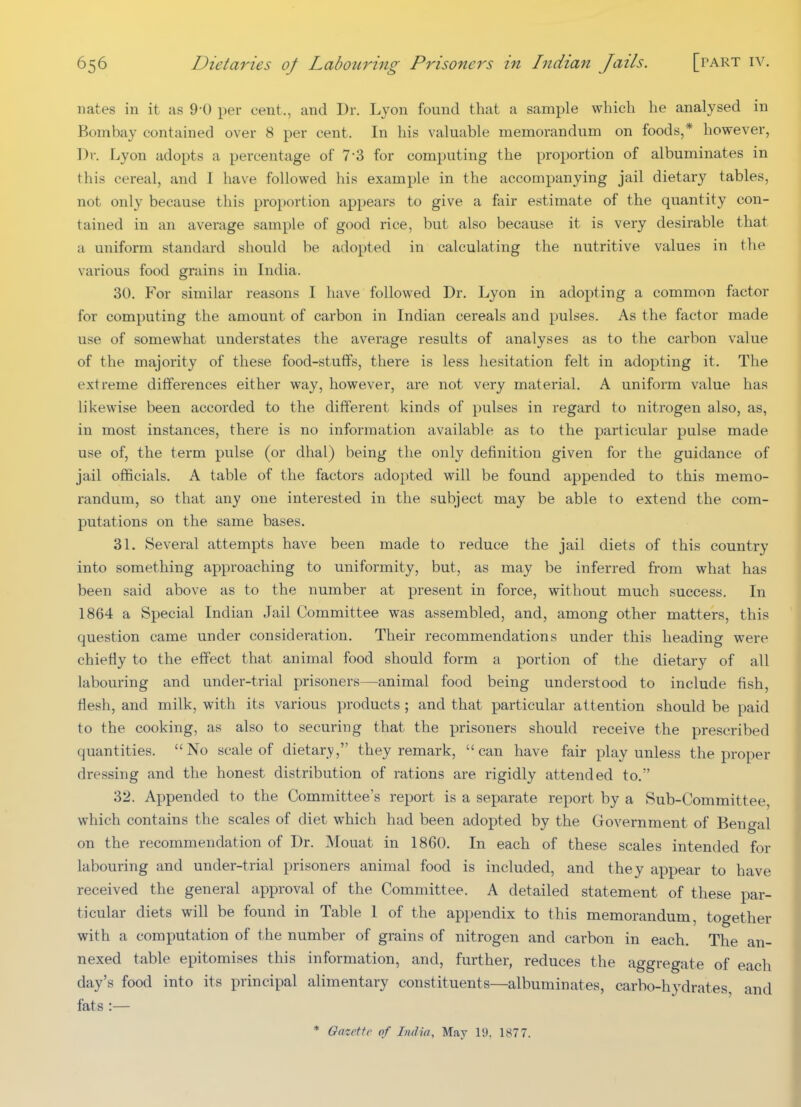 nates in it as 9-0 per cent., and Dr. Lyon found that a sample which he analysed in Bombay contained over 8 per cent. In his valuable memorandum on foods,* however, Dr. Lyon adopts a percentage of 7-3 for computing the proportion of albuminates in this cereal, and I have followed his example in the accompanying jail dietary tables, not only because this proportion appears to give a fair estimate of the quantity con- tained in an average sample of good rice, but also because it is very desirable that a uniform standard should be adopted in calculating the nutritive values in the various food grains in India. 30. For similar reasons I have followed Dr. Lyon in adopting a common factor for computing the amount of carbon in Indian cereals and pulses. As the factor made use of somewhat understates the average results of analyses as to the carbon value of the majority of these food-stuffs, there is less hesitation felt in adopting it. The extreme differences either way, however, are not very material. A uniform value has likewise been accorded to the different kinds of pulses in regard to nitrogen also, as, in most instances, there is no information available as to the particular pulse made use of, the term pulse (or dhal) being the only definition given for the guidance of jail officials. A table of the factors adopted will be found appended to this memo- randum, so that any one interested in the subject may be able to extend the com- putations on the same bases. 31. Several attempts have been made to reduce the jail diets of this country into something approaching to uniformity, but, as may be inferred from what has been said above as to the number at present in force, without much success. In 1864 a Special Indian Jail Committee was assembled, and, among other matters, this question came under consideration. Their recommendations under this heading were chiefly to the effect that animal food should form a portion of the dietary of all labouring and under-trial prisoners—animal food being understood to include fish, flesh, and milk, with its various products ; and that particular attention should be paid to the cooking, as also to securing that the prisoners should receive the prescribed quantities. No scale of dietary, they remark, can have fair play unless the proper dressing and the honest distribution of rations are rigidly attended to. 32. Appended to the Committee's report is a separate report by a Sub-Committee, which contains the scales of diet which had been adopted by the Government of Bengal on the recommendation of Dr. Mouat in 1860. In each of these scales intended for labouring and under-trial prisoners animal food is included, and they appear to have received the general approval of the Committee. A detailed statement of these par- ticular diets will be found in Table 1 of the appendix to this memorandum, together with a computation of the number of grains of nitrogen and carbon in each. The an- nexed table epitomises this information, and, further, reduces the aggregate of each day's food into its principal alimentary constituents—albuminates, carbo-hydrates, and fats :— * Gazette of India, May 19. 1877.