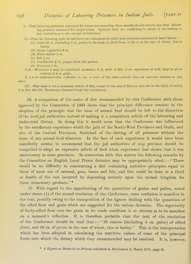 I. —That labouring prisoners sentenced for terms not exceeding three months should receive less than labour- ing prisoners sentenced for longer terms. Opinions were tod conflicting to admit of our coming to any resolution as to the amount of reduction. II. —That the following scale be laid down as a maximum for adult male prisoners sentenced to hard labour :- - (1) Grain 28 oz. (including 4 oz. pulse) in the form of sifted Hour, or 26 oz. in the case of wheat, rice or barley. (2) Green vegetables 6 oz. (3) Fatty matter ] oz. (4) Salt i oz. (5) Condiments ^ oz., pepper from jail garden. (6) Firewood 1 lb. N.B.—Whenever it may be considered necessary, 4 oz. meat or fish, or an equivalent of milk, may be given instead of 4 oz. grain. It i.1 to he understood tliat reduction in one or more of the ahore articlefi does not wan-ant increase in any other. III. —That meat is not a necessary article of diet, except in the case of Natives who are in the habit of eating it in free life (Dr. Henderson dissented from this resolution). 36. A comparison of the scales of diet recommended by this Conference with those approved by the Committee of 1864 shows that the principal difference consists in the adoption of the principle that the issue of animal food should be left to the discretion of the local jail authorities instead of making it a compulsory article of the labouring and under-trial dietary. In doing this it would seem that the Conference was influenced by the satisfactory experience which the jails of the North-West Provinces and Oudh, and also of the Central Provinces, furnished of the dieting of all prisoners without the issue of any animal food whatever. In the face of such experience it would have been manifestly unwise to recommend that the jail authorities of any province should be compelled to adopt an expensive article of food when experience had shown that it was unnecessary in some provinces. In connection with this matter the following remarks by the Committee on English I^ocal Prison dietaries may be appropriately cited :— There would be no difficulty in constructing a diet containing nutritive principles equal to those of meat out of oatmeal, peas, beans and fats, and this could be done at a third or fourth of the cost incurred by depending entirely upon the animal kingdom for these alimentary products. * 37. With regard to the apportioning of the quantities of grains and pulses, noted under clause (1) of the second resolution of the Conference, some confusion is manifest in the text, possibly owing to the transposition of the figures dealing with the quantities of the sifted flour and grain which are suggested for the various dietaries. The superiority of finely-sifted flour over the grain in its crude condition is so obvious as to be manifest on a moment's reflection. It is therefore probable that the text of the resolution of the Conference should be read thus :— 26 ounces (including 4 oz. pulse) of sifted JioiLT, and 28 oz. of grain in the case of wheat, rice or barley. This is the interpretation which has been adopted in calculating the nutritive values of some of the principal forms into which the dietary which they recommended may be resolved. It is, however, * A liejm't on Dietaries in Prisons submitted to Parliament in March 1878, page 31.