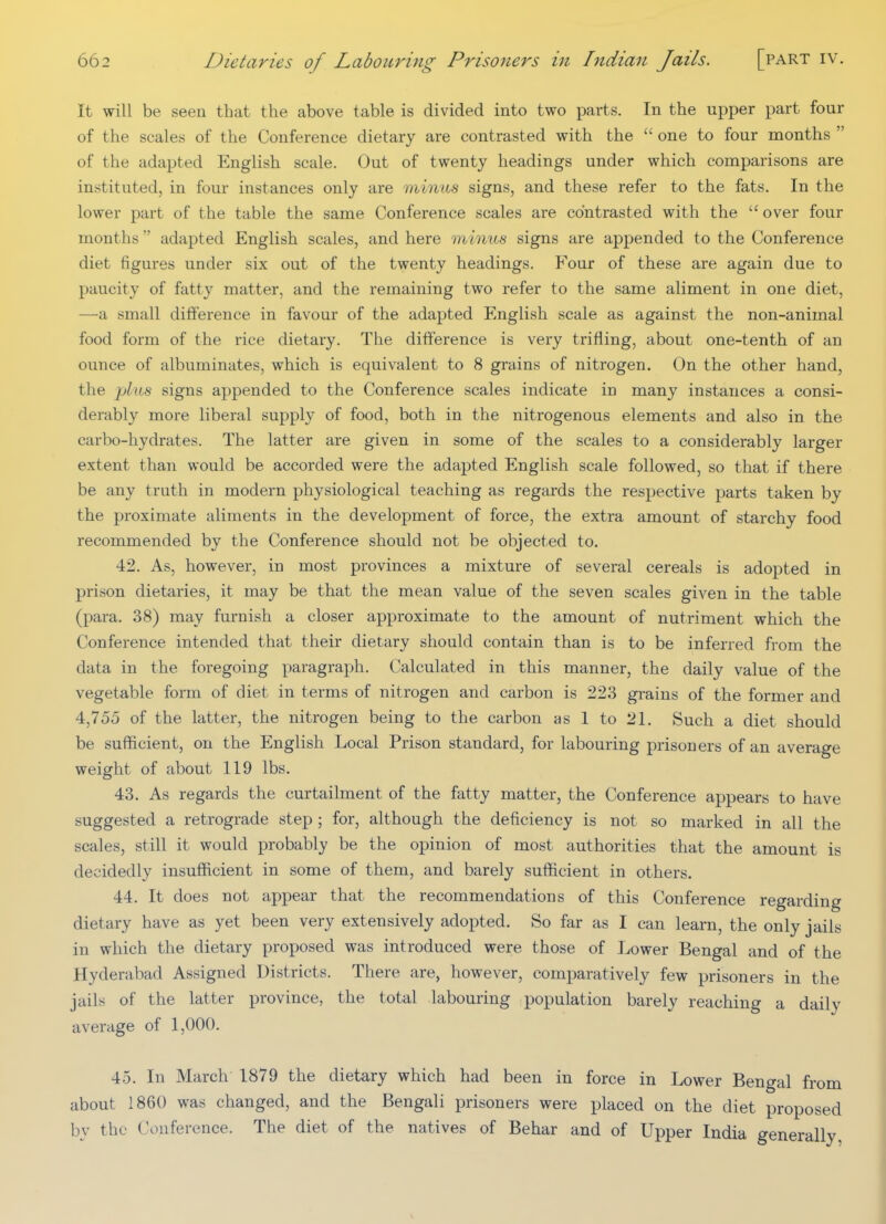 It will be seen that the above table is divided into two parts. In the upper part four of the scales of the Conference dietary are contrasted with the  one to four months  of the adapted English scale. Out of twenty headings under which comparisons are instituted, in four instances only are minus signs, and these refer to the fats. In the lower part of the table the same Conference scales are contrasted with the  over four months  adapted English scales, and here minus signs are appended to the Conference diet figures under six out of the twenty headings. Four of these are again due to paucity of fatty matter, and the remaining two refer to the same aliment in one diet, —a small difference in favour of the adapted English scale as against the non-animal food form of the rice dietary. The difference is very trifling, about one-tenth of an ounce of albuminates, which is equivalent to 8 grains of nitrogen. On the other hand, the plus signs appended to the Conference scales indicate in many instances a consi- derably more liberal supply of food, both in the nitrogenous elements and also in the carbo-hydrates. The latter are given in some of the scales to a considerably larger extent than would be accorded were the adapted English scale followed, so that if there be any truth in modern physiological teaching as regards the respective parts taken by the proximate aliments in the development of force, the extra amount of starchy food recommended by the Conference should not be objected to. 42. As, however, in most provinces a mixture of several cereals is adopted in prison dietaries, it may be that the mean value of the seven scales given in the table (para. 38) may furnish a closer approximate to the amount of nutriment which the Conference intended that their dietary should contain than is to be inferred from the data in the foregoing paragraph. Calculated in this manner, the daily value of the vegetable form of diet in terms of nitrogen and carbon is 223 grains of the former and 4,755 of the latter, the nitrogen being to the carbon as 1 to 21. Such a diet should be sufficient, on the English Local Prison standard, for labouring prisoners of an average weight of about 119 lbs, 43. As regards the curtailment of the fatty matter, the Conference appears to have suggested a retrograde step; for, although the deficiency is not so marked in all the scales, still it would probably be the opinion of most authorities that the amount is decidedly insufficient in some of them, and barely sufficient in others. 44. It does not appear that the recommendations of this Conference regarding dietary have as yet been very extensively adopted. So far as I can learn, the only jails in which the dietary proposed was introduced were those of Lower Bengal and of the Hyderabad Assigned Districts. There are, however, comparatively few prisoners in the jails of the latter province, the total labouring population barely reaching a daily average of 1,000. 45. In March 1879 the dietary which had been in force in Lower Bengal from about I860 was changed, and the Bengali prisoners were placed on the diet proposed by the Conference. The diet of the natives of Behar and of Upper India generally
