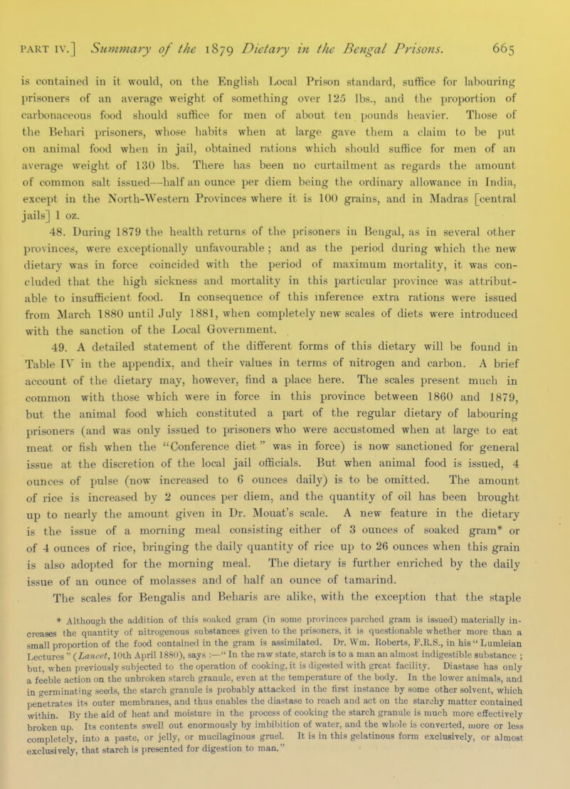 is contained in it would, on the English Local Prison standard, suffice for labouring prisoners of an average weight of something over 125 lbs., and the proportion of carbonaceous food should suffice for men of about ten pounds heavier. Those of the Behari prisoners, whose habits when at large gave them a claim to be })ut on animal food when in jail, obtained rations which should suffice for men of an average weight of 130 lbs. There has been no curtailment as regards the amount of common salt issued—half an ounce per diem being the ordinary allowance in India, except in the North-Western Provinces where it is 100 grains, and in Madras [central jails] 1 oz. 48. During 1879 the health returns of the prisoners in Bengal, as in several other provinces, were exceptionally unfavourable ; and as the period during which the new dietary was in force coincided with the period of maximum mortality, it was con- cluded that the high sickness and mortality in this particular province was attribut- able to insufficient food. In consequence of this inference extra rations were issued from March 1880 until July 1881, when completely new scales of diets were introduced with the sanction of the Local Government. 49. A detailed statement of the different forms of this dietary will be found in Table IV in the appendix, and their values in terms of nitrogen and carbon. A brief account of the dietary may, however, find a place here. The scales present much in common with those which were in force in this province between 1860 and 1879, but the animal food which constituted a part of the regular dietary of labouring prisoners (and was only issued to prisoners who were accustomed when at large to eat meat or fish when the Conference diet was in force) is now sanctioned for general issue at the discretion of the local jail officials. But when animal food is issued, 4 ounces of pulse (now increased to 6 ounces daily) is to be omitted. The amount of rice is increased by 2 ounces per diem, and the quantity of oil has been brought up to nearly the amount given in Dr. Mouat's scale. A new feature in the dietary is the issue of a morning meal consisting either of 3 ounces of soaked gram* or of 4 ounces of rice, bringing the daily quantity of rice up to 26 ounces when this grain is also adopted for the morning meal. The dietary is further enriched by the daily issue of an ounce of molasses and of half an ounce of tamarind. The scales for Bengalis and Beharis are alike, with the exception that the staple * Although the addition of this soaked gram (in some provinces parched gram is issued) materially in- creases the quantity of nitrogenous substances given to the prisoners, it is questionable whether more than a small proportion of the food contained in the gram is assimilated. Dr. Wm. Roberts, F.R.S., in his  Lumleian Lectures  (Lancet, 10th April 1880), says :—In the raw state, starch is to a man an almost indigestible substance ; but, when previously subjected to the operation of cooking, it is digested with great facility. Diastase has only a feeble action on the unbroken starch granule, even at the temperature of the body. In the lower animals, and in o'erminating seeds, the starch granule is probably attacked in the first instance by some other solvent, which penetrates its outer membranes, and thus enables the diastase to reach and act on the starchy matter contained within. By the aid of heat and moisture in the process of cooking the starch granule is much more effectively broken up. Its contents swell out enormously by imbibition of water, and the whole is converted, more or less completely, into a paste, or jelly, or mucilaginous gruel. It is in this gelatinous form exclusively, or almost exclusively, that starch is presented for digestion to man.