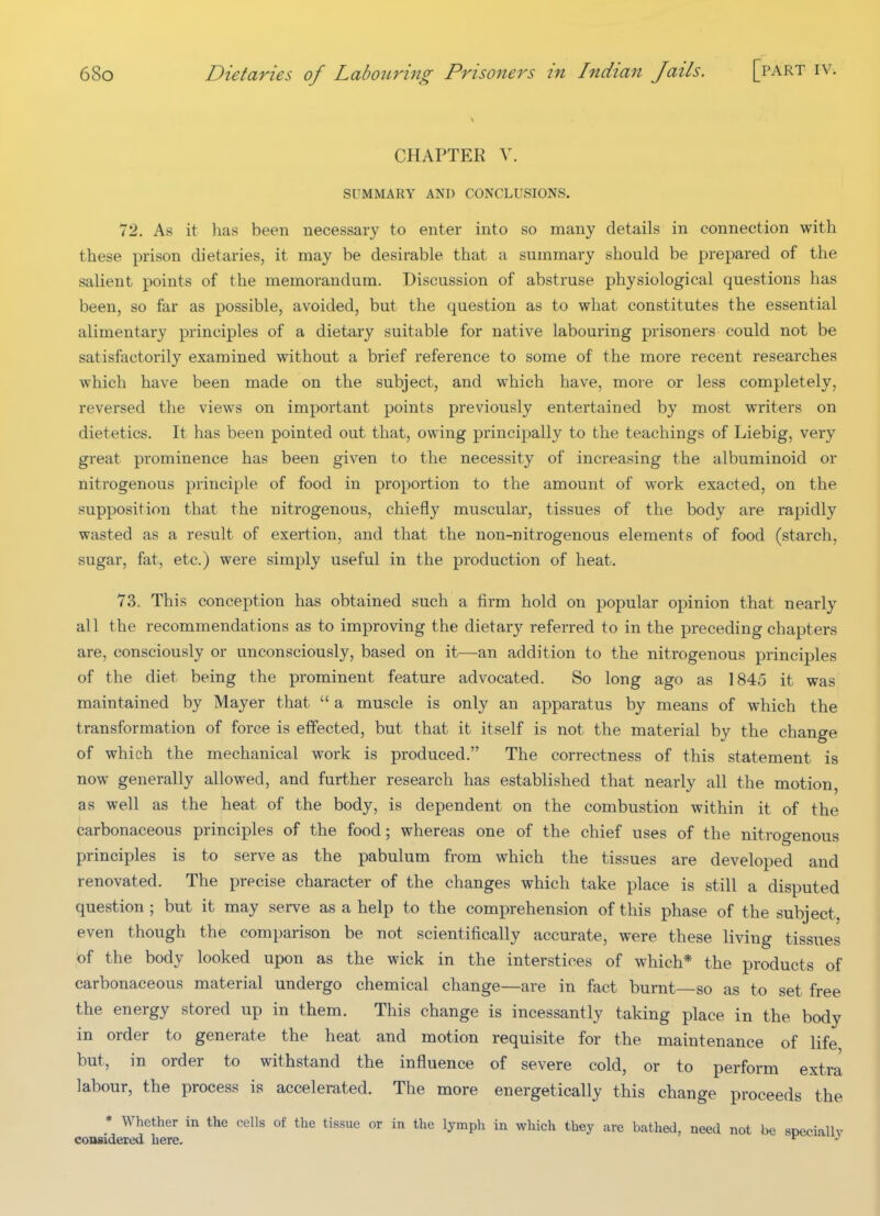 CHAPTER V. SUMMARY AND CONCLUSIONS. 72. As it has been necessary to enter into so many details in connection with these prison dietaries, it may be desirable that a summary should be prepared of the salient points of the memorandum. Discussion of abstruse physiological questions has been, so far as possible, avoided, but the question as to what constitutes the essential alimentary principles of a dietary suitable for native labouring prisoners could not be satisfactorily examined without a brief reference to some of the more recent researches which have been made on the subject, and which have, more or less completely, reversed the views on important points previously entertained by most writers on dietetics. It has been pointed out that, owing principally to the teachings of Liebig, very great prominence has been given to the necessity of increasing the albuminoid or nitrogenous principle of food in proportion to the amount of work exacted, on the supposition that the nitrogenous, chiefly muscular, tissues of the body are rapidly wasted as a result of exertion, and that the non-nitrogenous elements of food (starch, sugar, fat, etc.) were simply useful in the production of heat. 73. This conception has obtained such a firm hold on popular opinion that nearly all the recommendations as to improving the dietary referred to in the preceding chapters are, consciously or unconsciously, based on it—an addition to the nitrogenous principles of the diet being the prominent feature advocated. So long ago as 1845 it was maintained by Mayer that  a muscle is only an apparatus by means of which the transformation of force is effected, but that it itself is not the material by the change of which the mechanical work is produced. The correctness of this statement is now generally allowed, and further research has established that nearly all the motion, as well as the heat of the body, is dependent on the combustion within it of the carbonaceous principles of the food; whereas one of the chief uses of the nitrogenous principles is to serve as the pabulum from which the tissues are developed and renovated. The precise character of the changes which take place is still a disputed question ; but it may serve as a help to the comprehension of this phase of the subject, even though the comparison be not scientifically accurate, were these living tissues of the body looked upon as the wick in the interstices of which* the products of carbonaceous material undergo chemical change—are in fact burnt—so as to set free the energy stored up in them. This change is incessantly taking place in the body in order to generate the heat and motion requisite for the maintenance of life but, in order to withstand the influence of severe cold, or to perform extra labour, the process is accelerated. The more energetically this change proceeds the * Whether in the cells of the tissue or in the lymph in which they are bathed, need not be sDeciallv consideied here,