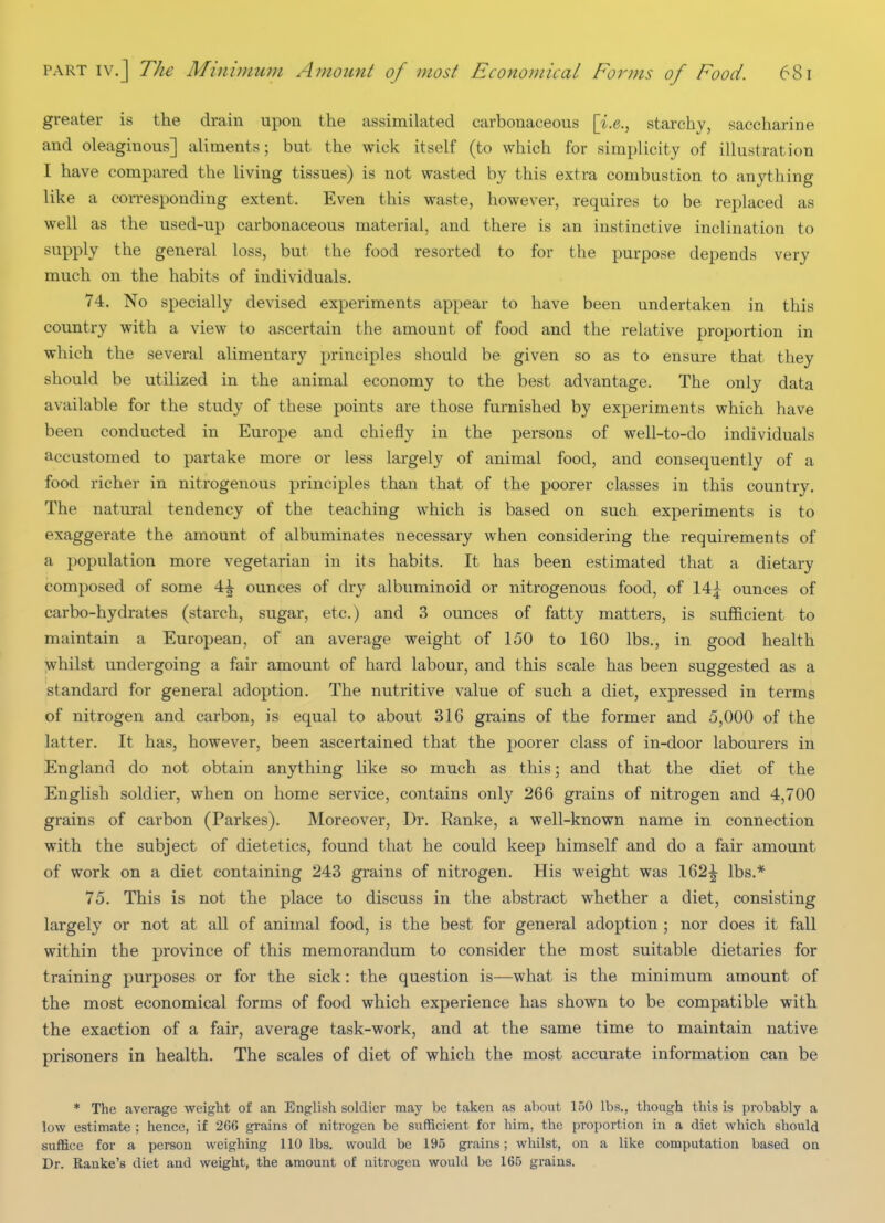 greater is the drain upon the assimilated carbonaceous [i.e., starchy, saccharine and oleaginous] aliments; but the wick itself (to which for simplicity of illustration I have compared the living tissues) is not wasted by this extra combustion to anything like a coiTesponding extent. Even this waste, however, requires to be replaced as well as the used-up carbonaceous material, and there is an instinctive inclination to supply the general loss, but the food resorted to for the purpose depends very much on the habits of individuals. 74. No specially devised experiments appear to have been undertaken in this country with a view to ascertain the amount of food and the relative proportion in which the several alimentary principles should be given so as to ensure that they should be utilized in the animal economy to the best advantage. The only data available for the study of these points are those furnished by experiments which have been conducted in Europe and chiefly in the persons of well-to-do individuals accustomed to partake more or less largely of animal food, and consequently of a food richer in nitrogenous principles than that of the poorer classes in this country. The natural tendency of the teaching which is based on such experiments is to exaggerate the amount of albuminates necessary when considering the requirements of a population more vegetarian in its habits. It has been estimated that a dietary composed of some 4^ ounces of dry albuminoid or nitrogenous food, of 14^ ounces of carbo-hydrates (starch, sugar, etc.) and 3 ounces of fatty matters, is sujBficient to maintain a European, of an average weight of 150 to 160 lbs., in good health y,fhilst undergoing a fair amount of hard labour, and this scale has been suggested as a standard for general adoption. The nutritive value of such a diet, expressed in terms of nitrogen and carbon, is equal to about 316 grains of the former and 5,000 of the latter. It has, however, been ascertained that the poorer class of in-door labourers in England do not obtain anything like so much as this; and that the diet of the English soldier, when on home service, contains only 266 grains of nitrogen and 4,700 grains of carbon (Parkes). Moreover, Dr. Ranke, a well-known name in connection with the subject of dietetics, found that he could keep himself and do a fair amount of work on a diet containing 243 grains of nitrogen. His weight was 162^ lbs.* 75. This is not the place to discuss in the abstract whether a diet, consisting largely or not at all of animal food, is the best for general adoption ; nor does it fall within the province of this memorandum to consider the most suitable dietaries for training purposes or for the sick: the question is—what is the minimum amount of the most economical forms of food which experience has shown to be compatible with the exaction of a fair, average task-work, and at the same time to maintain native prisoners in health. The scales of diet of which the most accurate information can be * The average weight of an English soldier may be taken as about 150 lbs., though this is probably a low estimate : hence, if 266 grains of nitrogen be sufficient for him, the proportion in a diet which should suffice for a person weighing 110 lbs. would be 195 grains; whilst, on a like computation based on Dr. Eanke's diet and weight, the amount of nitrogen would be 166 grains.