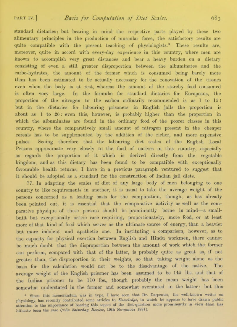 standard dietaries; but bearing in mind the respective parts played hy these two alimentary principles in the production of muscular force, the satisfactory results are quite compatible with the present teaching of physiologists.* These results are, moreover, quite in accord with every-day experience in this country, where men are known to accomplish very great distances and bear a heavy burden on a dietary consisting of even a still greater disproportion between the albuminates and the carbo-hydrates, the amount of the former which is consumed being barely more than has been estimated to be actually necessary for the renovation of the tissues even when the body is at rest, whereas the amount of the starchy food consumed is often very large. In the formuloe for standard dietaries for Europeans, the proportion of the nitrogen to the carbon ordinarily recommended is as 1 to 15 j but in the dietaries for labouring prisoners in English jails the proportion is about as 1 to 20: even this, however, is probably higher than the proportion in which the albuminates are found in the ordinary food of the poorer classes in this country, where the comparatively small amount of nitrogen present in the cheaper cereals has to be supplemented by the addition of the richer, and more expensive pulses. Seeing therefore that the labouring diet scales of the English Local Prisons approximate very closely to the food of natives in this country, especially as regards the proportion of it which is derived directly from the vegetable kingdom, and as this dietary has been found to be compatible with exceptionally favourable health returns, I have in a previous paragraph ventured to suggest that it should be adopted as a standard for the construction of Indian jail diets. 77. In adapting the scales of diet of any large body of men belonging to one country to like requirements in another, it is usual to take the average weight of the persons concerned as a leading basis for the computation, though, as has already been pointed out, it is essential that the comparative activity as well as the com- parative physique of these person, should be prominently borne in mind—a small- built but exceptionally active race requiring, proportionately, more food, or at least more of that kind of food which serves as the ultimate source of energy, than a heavier but more indolent and apathetic one. In instituting a comparison, however, as to the capacity for physical exertion between English and Hindu workmen, there cannot be much doubt that the disproportion between the amount of work which the former can perform, compared with that of the latter, is probably quite as great as, if not greater than, the disproportion in their weights, so that taking weight alone as the basis for the calculation would not be to the disadvantage of the native. The average weight of the English prisoner has been assumed to be 145 lbs. and that of the Indian prisoner to be 110 lbs., though probably the mean weight has been somewhat understated in the former and somewhat overstated in the latter; but this * Since this memorandum was in type, I have seen that Dr. Carpenter, the well-known writer on physiology, has recently contributed some articles to Knowledge, in which he appears to have drawn public attention to the importance of bearing this aspect of the diet-question more prominently in view -.than has hitherto been the case (vide Saturday Mevieio, 19th November 1881).