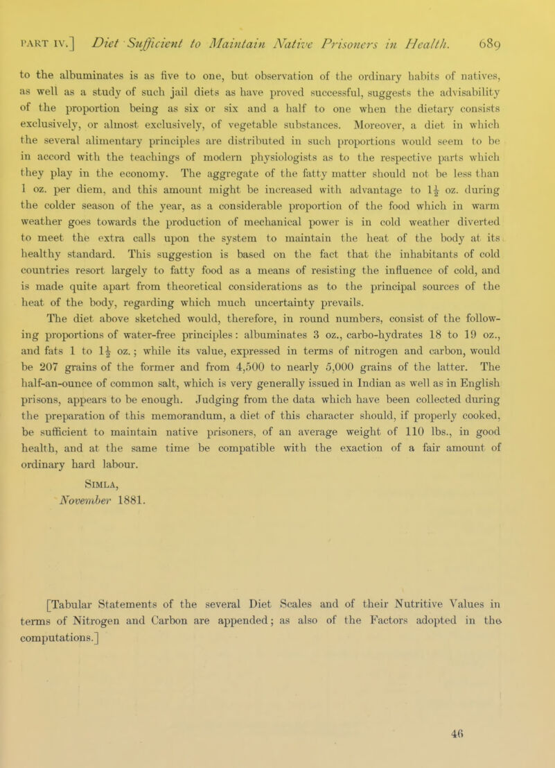 to the albuminates is as five to one, but observation of the ordinary habits of natives, as well as a study of such jail diets as have proved successful, suggests the advisability of the proportion being as six or six and a half to one when the dietary consists exclusively, or almost exclusively, of vegetable substances. Moreover, a diet in which the several alimentary principles are distributed in such proportions would seem to be in accord with the teachings of modern physiologists as to the respective parts which they play in the economy. The aggregate of the fatty matter should not be less than 1 oz. per diem, and this amount might be increased with advantage to \\ oz. during the colder season of the year, as a considerable proportion of the food which in warm weather goes towards the production of mechanical power is in cold weather diverted to meet the extra calls upon the system to maintain the heat of the body at its healthy standard. This suggestion is based on the fact that the inhabitants of cold countries resort largely to fatty food as a means of resisting the influence of cold, and is made quite apart from theoretical considerations as to the principal sources of the heat of the body, regarding which much uncertainty prevails. The diet above sketched would, therefore, in round numbers, consist of the follow- ing proportions of water-free principles: albuminates 3 oz., carbo-hydrates 18 to 19 oz., and fats 1 to 1^ oz.; while its value, expressed in terms of nitrogen and carbon, would be 207 grains of the former and from 4,500 to nearly 5,000 grains of the latter. The half-an-ounce of common salt, which is very generally issued in Indian as well as in English prisons, appears to be enough. Judging from the data which have been collected during the preparation of this memorandum, a diet of this character should, if properly cooked, be sufficient to maintain native prisoners, of an average weight of 110 lbs., in good health, and at the same time be compatible with the exaction of a fair amount of ordinary hard labour. Simla, November 1881. [Tabular Statements of the several Diet Scales and of their Nutritive Values in terms of Nitrogen and Carbon are appended; as also of the Factors adopted in th& computations.] 46