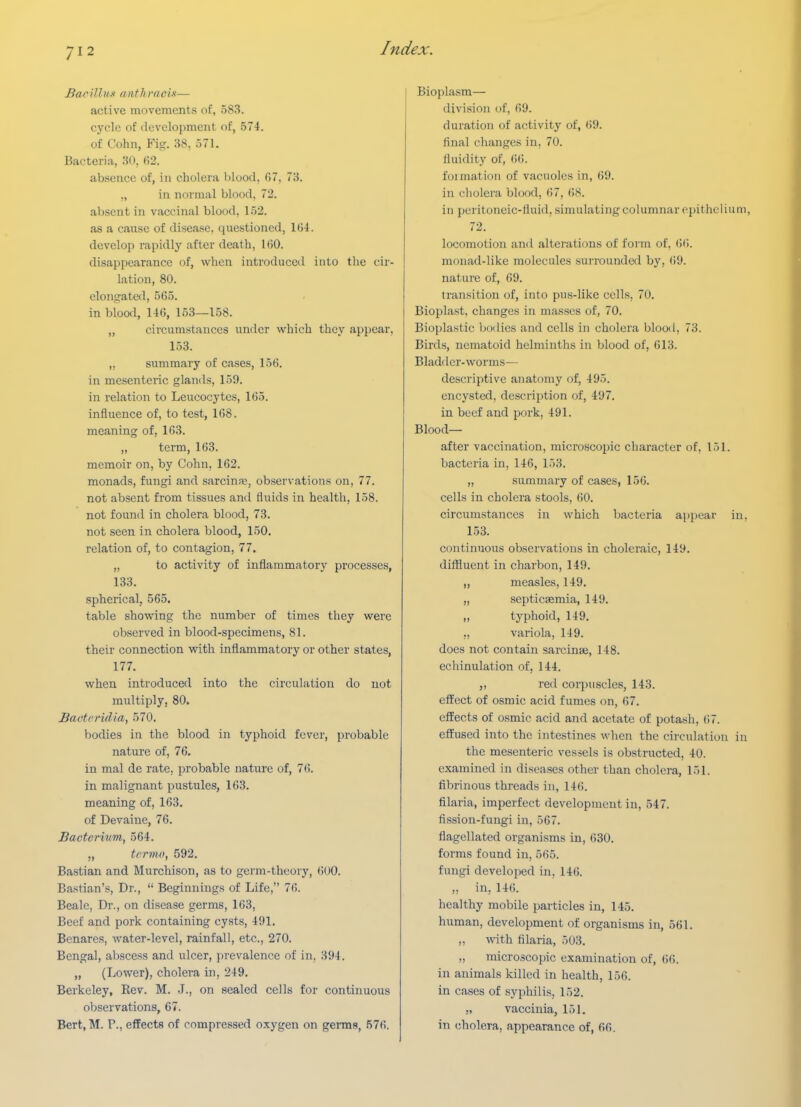 Bacillnx anthvacLt— active movements of, 583. cycle of development of, 574. of Cohn, Fig. 38, 571. Bacteria, 30, fi2. absence of, in cholera l)lood, 67, 73. „ in normal blood, 72. absent in vaccinal blood, 152. as a cause of disease, questioned, Ki-l. develop rapidly after death, 160. disappearance of, when introduced into the cir- lation, 80. elongated, 565. in blood, 146, 153—158. „ circumstances under which they appear, 153. „ summary of cases, 156. in mesenteric glands, 159. in relation to Leucocytes, 165. influence of, to test, 168. meaning of, 163. „ term, 163. memoir on, by Cohn, 162. monads, fungi and sarcin?e, observations on, 77. not absent from tissues and fluids in health, 158. not found in cholera blood, 73. not seen in cholera blood, 150. relation of, to contagion, 77. „ to activity of inflammatory processes, 133. spherical, 565. table showing the number of times they were observed in blood-specimens, 81. their connection with inflammatory or other states, 177. when introduced into the circulation do not multiply, 80. Baoteridia, 570. bodies in the blood in typhoid fever, probable nature of, 76. in mal de rate, probable nature of, 76. in malignant pustules, 163. meaning of, 163. of Devaine, 76. Bacterium, 564. „ tcrmo, 592. Bastian and Murchison, as to germ-theory, 600. Bastian's, Dr.,  Beginnings of Life, 76. Beale, Dr., on disease germs, 163, Beef and pork containing cysts, 491. Benares, water-level, rainfall, etc., 270. Bengal, abscess and ulcer, prevalence of in, 394. „ (Lower), cholera in, 249. Berkeley, Rev. M. J., on sealed cells for continuous observations, 67. Bert, M. P., effects of compressed oxygen on germs, 576. Bioplasm— division of, 69. duration of activity of, 69. final changes in, 70. fluidity of, ()6. foimation of vacuoles in, 69. in cholera blood, 67, 68. in peritoneic-fluid, simulating columnar epithelium, 72. locomotion and alterations of form of, (!(!. monad-like molecules surrounded by, (i9. natui-e of, (i9. transition of, into pus-like cells, 70. Bioplast, changes in masses of, 70. Bioplastic bodies and cells in cholera blood, 73. Birds, nematoid helminths in blood of, 613. Bladi Icr-worms— descriptive anatomy of, 495. encysted, description of, 497. in beef and pork, 491. Blood- after vaccination, microscoi)ic character of, 151. bacteria in, 146, 153. „ .summary of cases, 156. cells in cholera stools, 60. circumstances in which bacteria appear in, 153. continuous observations in choleraic, 149. diffluent in charbon, 149. „ measles, 149. „ septicsemia, 149. ,, typhoid, 149. „ variola, 149. does not contain sarcinaa, 148. echinulation of, 144. „ red corpuscles, 143. effect of osmic acid fumes on, 67. effects of osmic acid and acetate of potash, 67. effused into the intestines when the circulation in the mesenteric vessels is obstructed, 40. examined in diseases other than cholera, 151. fibrinous threads in, 146. filaria, imperfect development in, 547. fission-fungi in, 567. flagellated organisms in, 630. forms found in, 565. fungi developed in, 146. ,, in, 146. healthy mobile particles in, 145. human, development of organisms in, 561. „ with filaria, 503. „ microscopic examination of, ()(>. in animals killed in health, 156. in cases of syphilis, 152. „ vaccinia, 151. in cholera, appearance of, 66.