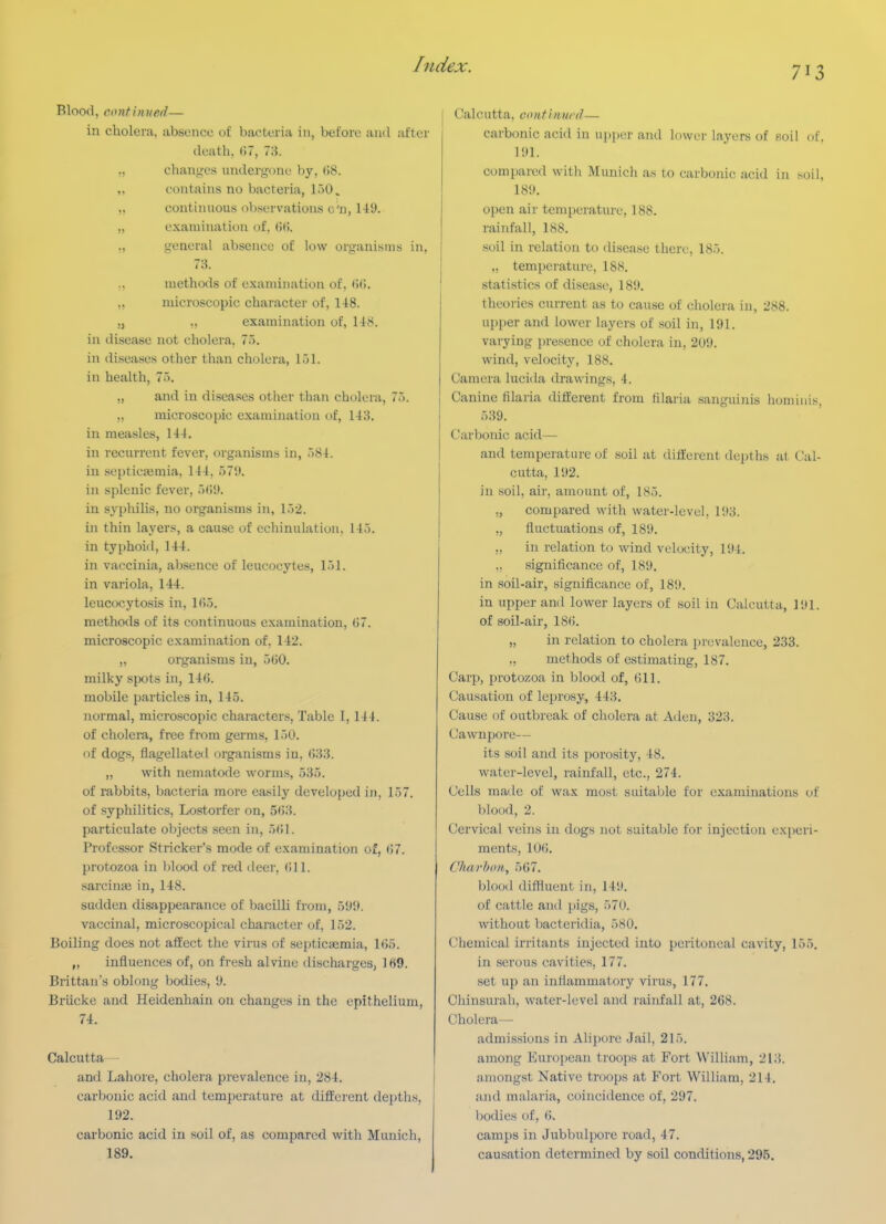 713 Blood, continued— in cholera, absence of bacteria in, before and after death,(u, 73. „ chanj^cs undergone by, ()8. „ contains no bacteria, loO, „ continuous ol)servations o'n, 149. „ examination of, (iC. general absence of low organisms in, 73. ,, methods of examination of. (Wi. „ microscopic character of, 148. y ,, examination of, 148. in disease not cholera, 77>. in diseases other than cholera, 151. in health, 7). „ and in diseases other than cholera, 75. „ microscopic examination of, 148. in measles, 144. in recurrent fever, organisms in, 584. in septicjemia, 144, 579. in splenic fever, 5()9. in syphilis, no organisms in, 152. in thin layers, a cause of echinulation. 145. in typhoid, 144. in vaccinia, absence of leucocytes, 151. in variola, 144. leucocytosis in, 165. methods of its continuous examination, ()7. microscopic examination of, 142. „ organisms in, 560. milky spots in, 146. mobile particles in, 145. normal, microscopic characters, Table 1, 144. of cholem, free from germs, 150. of dogs, flagellated organisms in, 633. ,, with nematode worms, 535. of rabbits, bacteria more easily developed in, 157. of syphilitics, Lostorfer on, 563. particulate objects seen in, 561. Professor Strieker's mode of examination of, 67. protozoa in l)lood of red deer, 611. sarcinaj in, 148. sudden disappearance of bacilli from, 599. vaccinal, microscopical character of, 152. Boiling does not affect the virus of septicaimia, 1()5. „ influences of, on fresh alvine ilischarges, 169. Brittau's oblong bodies, 9. Briicke and Heidenhain on changes in the epithelium, 74. Calcutta— and Lahore, cholera prevalence in, 284. carbonic acid and temperature at different depths, 192. carbonic acid in soil of, as compared with Munich, 189. Calcutta, contimicd— carbonic acid in upper and lower layers of soil of, 191. compared with Munich as to carbonic acid in soil, 189. open air temperature, 188. rainfall, 188. soil in relation to disease there, 185. „ temperature, 188. statistics of disea.se, 189. theories current as to cause of cholera in, 288. upper and lower layers of soil in, 191. varying presence of cholera in, 209. wind, velocity, 188. Camera lucida drawings, 4. Canine filaria different from fllaria sanguinis huminis, 539. Carbonic acid— and temperature of soil at different depths at Cal- cutta, 192. in soil, air, amount of, 185. ., compared with water-level, 193. „ fluctuations of, 189. „ in relation to wind velocity, 191. ,, significance of, 189. in soil-air, significance of, 189. in upper and lower layers of soil in Calcutta, 191. of soil-air, 186. „ in relation to cholera prevalence, 233. „ methods of estimating, 187. Carp, protozoa in blood of, 611. Causation of leprosy, 443. Cause of outbreak of cholera at Aden, 323. Cawnpore— its soil and its porosity, 48. water-level, rainfall, etc., 274. Cells made of wax most suital;le for examinations of blood, 2. Cervical veins in dogs not suitable for injection experi- ments, 106. Charbo/i, 567. blood diffluent in, 149. of cattle and pigs, 570. without bactcridia, 580. Chemical irritants injected into peritoneal cavity, 155, in serous cavities, 177. set up an inflammatory virus, 177. Chinsurah, water-level and rainfall at, 268. Cholera— admissions in Alipore Jail, 215. among European troops at Fort William, 213. among.st Native troops at Fort William, 214. and malaria, coincidence of, 297. bodies of, 6. camps in Jubbulpore road, 47. causation determined by soil conditions, 295.