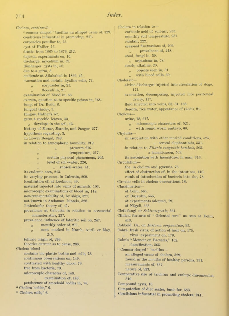 Cholera, continued—  comma-shaped  Ijacillus an alleged cause of, 32ft. conditions influential in promoting, 2-11. corpuscles peculiar to, 25. cyst of Hallier, 15. deaths from 18(55 to 1876, 212. dejecta, experiments on, 10. discharge, mycelium in, 59. discharges, cysts in, 58. due to a germ, 8. epidemic at Allahabad in 1869, 45. evacuation and certain hyaline cells, 74. „ corpuscles in, 21. „ flocculi in, 21. examination of blood in, 66. excreta, question as to specific poison in, 1(38. fungi of Dr. Budd, 6. fungoid theory, 3. fungus, Hallier's, 57. germ a specific leaven, 43. „ develops in the soil, 43. history of Morar, Jhaiasie, and Saugor, 277. hypothesis regarding, 3. in Lower Bengal, 249. in relation to atmospheric humidity, 219. „ „ pressure, 216. „ „ temperature, 217. ,, certain physical phenomena, 205. „ level of soil-water, 226. ,, .. subsoil-water, 41. its endemic area, 243. its varying presence in Calcutta, 209. localisation of, at Lucknow, 49. material injected into veins of animals, 103, microscopic examinations of blood in, 148. non-transportability of, by ships, 327. not known in Andaman Islands, 328. Pettenkofer theory of, 41. prevalence at Calcutta in relation to accessorial characteristics, 237. prevalence, influence of lateritic soil on, 247. ,, monthly order of, 211. „ most marked in March, April, or May, 245. telluric origin of, 299. theories current as to cause, 288. Cholera-blood— contains bio-plastic bodies and cells, 73. continuous observations on, 149. contrasted with healthy blood, 79. free from bacteria, 73. microscopic character of, 148. ,, examination of, 148. persistence of amoeboid bodies in, 75.  Cholera bodies, 6.  Cholera cells, 6. Cholera in relation to— carbonic acid of soil-air, 233. monthly soil temperature, 231. rainfall, 222. seasonal fluctuations of, 209. „ prevalence of, 248. stool, fungi in, 59. „ organisms in, 58. stools, alkaline, 20. ,, objects seen in, 61. „ with blood cells, 60. Choleraic — alvine discharges injected into circulation of dogs, 171. evacuation, decomposing, injected into peritoneal cavity, 117. fluid injected into veins, 83, 84, 168. dejecta, rice water, appearance of {note), 94. Chylous— urine, 18, 617. „ microscopic characters of, 521. „ with I'ound worm embryo, 60. Chyluria— in association with other morlnd conditions, 525. „ „ scrotal elephantiasis, 531. in relation to Filaria sanguinis homitm, 505. ,, a hfematozoon, 503. its association with htematozoa in man, 616. Circulation— the, in cholera and pyaemia, 76. effect of obstruction of. in the intestines, 140. result of introduction of bacteria into the, 78. Circular cells in cholera evacuations, 18. Classification— of Cohn, 565. of Dujardin, 555. of experiments adopted, 79. of Nageli, 563. Cleft-fungi or Schizomycctis, 564. Clinical features of  Oriental sore  as seen at Delhi, 418. Cobbold, Dr., on Bistoma conjunctim, 95. Cobra, fresh virus, of action of heat on, 175. „ virus, experiment on, 176. Cohn's  Memoir on Bacteria, 162. „ classification, 565.  Comma-shaped  bacillus— an alleged cause of cholera, 329. found in the mouths of healthy persons, 331. measurements of, 332. nature of, 833. Comparative size of trichina and embryo dracunculus 519. Compound cysts, 10, Computation of diet scales, basis for, 683. Conditions influential in promoting cholera, 241.