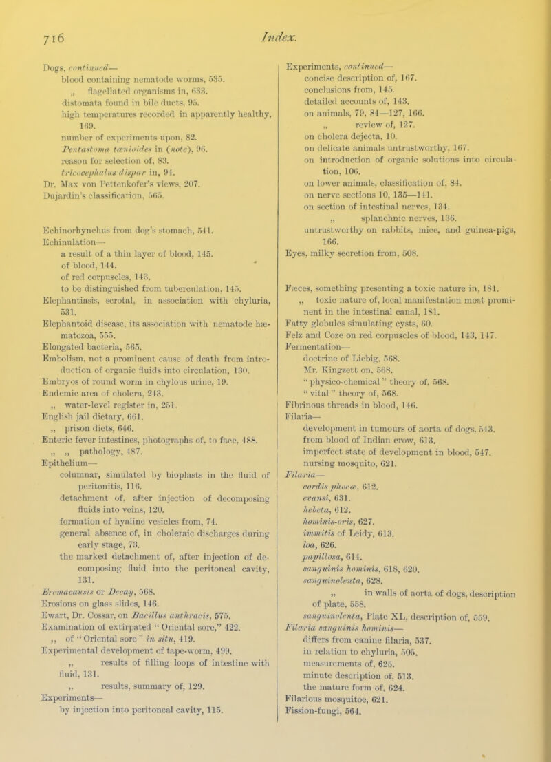Dogs, ronfititled— blood containing nematode worms, o3o. „ flagellated organisms in, ()83. distomata found in bile ducts, 95. high temperatures recorded in a^iparently healthy, 1R9. number of experiments upon. 82. Pentastoma t^nloiden in Qnote), 96. reason for selection of, 83. tricoeejthfiluH diaj/ar in, 94. Dr. Max von Pettenkofer's views, 207. Dujardin's classification. Echinorhynchus fioni dog's stomach, .541. Echinulation— a result of a thin layer of blood, 145. of blood, 144. of red corpuscles, 143. to be distinguished from tuberculation. 145. Elephantiasis, scrotal, in association with chyluria, 531. Elephantoid disease, its association with nematode has- matozoa, 555. Elongated bacteria, 565. Embolism, not a prominent cause of death from intro- duction of organic fluids into circulation, 13(). Embryos of round worm in chylous urine, 19. Endemic area of cholera. 243. ,, water-level register in, 251. English jail dietary. 661. ,, prison diets, ()46. Enteric fever intestines, photographs of. to face, 488. „ ,, pathology, 4S7. Epithelium— columnar, simulated by bioplasts in the fluid of peritonitis, 116. detachment of. after injection of decomposing fluids into veins, 120. formation of hyaline vesicles from, 74. general absence of, in choleraic discharges during early stage, 73. the marked detachment of, after injection of de- composing fluid into the peritoneal cavity, 131. Ercmacannis or Drcay. 568. Erosions on glass slides, 146. Ewart, Dr. Cossar, on Barillmt anthracis, 575. Examination of extirpated  Oriental sore, 422. ,, of ■' Oriental sore  f« sitv, 419. Experimental develoi)ment of tape-worm, 499. „ results of filling loops of intestine with fluid, 131. ,. results, summary of, 129. Experiments— by injection into peritoneal cavity, 115. Experiments, rontinurd— concise description of, 167. conclusions from, 145. detailed accounts of, 143. on animals, 79. 84—127, 166. „ review of, 127. on cholera dejecta, 10. on delicate animals untrustworthy, 167. on introduction of organic solutions into circula- tion, 106. on lower animals, classification of, 84. on nerve sections 10, 135—141. on section of intestinal nerves, 134. „ splanchnic nerves, 136. untrustworthy on ral)bits, mice, and guinea-pigs, 166. Eyes, milky secretion from, 508. Fieces, something presenting a toxic nature in, 181. „ toxic nature of, local manifestation mofjt promi- nent in the intestinal canal, 181. Fatty globules simulating cysts, 60. Felz and Coze on red corpuscles of blood, 143, 147. Fermentation— doctrine of Liebig. 568. Mr. Kingzett on, 568. •' physico-chemical  theory of, 568.  vital  theory of, 568. Fibrinous threads in blood, 146. Filaria— development in tumours of aorta of dogs. 543. from blood of Indian crow, 613. imperfect state of development in blood, 547. nursing mosquito, 621. Filaria— cordis pluu-ie. 612. I'vansi, 631. hflwta, 612. Jioiiiitiis-oris, 627. immitis of Leidy, 613. loa, 626. jjuj/UIom, 614. nanfjuinu hominis, 618, 620. mnguinolenta, 628. „ in walls of aorta of dogs, description of plate, 558. sanguinolcnta, Plate XL, description of, 559. Filaria sangninis hominis— differs from canine filaria, 537. in relation to chyluria, 505. measurements of, 625. minute description of, 513. the mature form of, 624. Filarious mosquitoe, 621. Fission-fungi, 564.