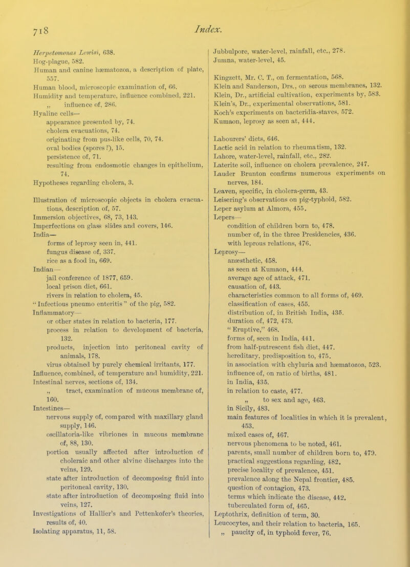 HerpetmrmuLSi Lenn-X'i, fi38. Hog-plague, )82. Human and canine haeniatozoa, a description of \)\a\c, 557. Human blood, microscopic examination of, fifi. Humidity and teraperatun-. influence combined. 221. ,, influence of. 2S(i. Hyaline cells— appearance presented by, 74. cholera evacuations, 74. originating fi-om pus-like cells, 70, 74. oval bodies (spores ?), 15. persistence of, 71. resulting from ondosmotic changes in epithelium, 74. Hypotheses regarding cholera, 3. Illustration of microscopic objects in cholera evacua- tions, description of, 57. Immersion objectives, 68, 73, 143. Imperfections on glass slides and covei-s, 14fi. India— forms of leprosy seen in, 441. fungus disease of, 337. rice as a food in, (569. Indian— jail conference of 1877, 659. local prison diet, 6G1. rivers in relation to cholera, 45.  Infectious pneumo enteritis  of the pig, 582. Inflammatory— or other states in relation to bacteria, 177. process in relation to development of bacteria, 132. products, injection into peritoneal cavity of animals, 178. virus obtained by purely chemical irritants, 177. Influence, combined, of temperature and humidity, 221. Intestinal nerves, sections of, 134. ., tract, examination of mricous membrane of, 160. Intestines— nervous supply of, compared with maxillary gland supply, 146. oscillatoi'ia-like vibriones in mucous membrane of, 88, 130. portion usually affected after introduction of choleraic and other alvine discharges into the veins, 129. state after introduction of decomposing fluid into peritoneal cavity, 130. state after introduction of decomposing fluid into veins, 127. Investigations of Hallier's and Pettenkofer's theories, results of, 40. Isolating apparatus, 11, 58. Jubbulpore, water-level, rainfall, etc., 278. Jumna, water-level, 45. Kingzett, Mr. C. T., on fermentation, 568. Klein and Sanderson, Drs., on serous membranes, 132. Klein, Dr., artificial cultivation, experiments by, 583. Klein's, Dr., experimental observations, 581. Koch's experiments on bacteridia-staves, 572. Kumaon, leprosy a.s seen at, 444. Labourers' diets, 646. Lactic acid in relation to rheumatism, 132. Lahore, water-level, rainfall, etc., 282. Laterite soil, influence on cholera prevalence, 247. Lauder Brunton confirms numerous experiments on nerves, 184. Leaven, specific, in cholera-germ, 43. Leisering's observations on pig-typhoid, 582. Leper asylum at Almora, 455. Lepers— condition of children born to, 478, number of, in the three Presidencies, 436. with leprous relations, 476. Leprosy— antesthetic, 458. as seen at Kumaon, 444. average age of attack. 471. causation of, 443. characteristics common to all forms of, 469. classification of cases, 455. distribution of, in British India, 435. duration of, 472, 473.  Eruptive, 468. forms of, seen in India, 441. from half-putrescent fish diet, 447. hereditary, predisposition to, 475. in association with chyluria and hfematozoa, 523. influence of, on ratio of births, 481. in India, 435. in relation to caste, 477. „ to sex and age, 463. in Sicily, 483. main features of localities in which it is prevalent, 4.53. mixed cases of, 467. nervous phenomena to be noted, 461. parents, small number of children born to, 479. practical suggestions regarding, 482. precise locality of prevalence, 451. prevalence along the Nepal frontier, 485. question of contagion, 473. terms which indicate the disease, 442. tuberculated form of, 465. Leptothrix, definition of term, 30. Leucocytes, and their relation to bacteria, 165. „ paucity of, in typhoid fever, 76.