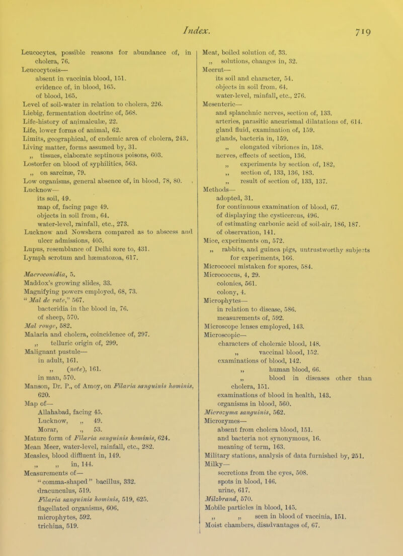 Leucocytes, possible reasons for abundance of, in cholera, 7(5. Leucocytosis— absent in vaccinia blood, 151. evidence of, in blood, 1 ().>. of blood, Kii). Level of soil-water in relation to cholera. 226. Liebig. fermentation doctrine of, 568. Life-history of aqiraalculae, 22. Life, lower forms of animal, 62. Limits, geographical, of endemic area of cholera, 218. Living matter, forms assumed by, 31. „ tissues, elaborate septinous |X)isons, 603. Lostorfer on blood of syphilitics, 563. „ on sarcinse, 79. Low oi^anisms, general absence of, in blood, 78, 80. Lucknow— its soil, 49. map of, facing page 49. objects in soil from, 64. water-level, rainfall, etc., 273. Lucknow and Nowshera compared as to abscess and ulcer admissions, 405. Lupus, resemblance of Delhi s?ore to, 431. Lymph scrotum and hsematozoa, 617. Macroconidia, 5, Maddox's growing slides, 33. Magnifying powers employed, 68, 73.  Mai de rati', 567. bacteridia in the blood in, 76, of sheep, 570. Mai roKt/r, 582. Malaria and cholera, coincidence of, 297. „ telluric origin of, 299. Malignant pustule— in adult, 161. ,, (yiote), 161. in man, 570. Manson, Dr. P., of Amoy, on Filaria xa7iguinis honiinix, 620. Map of— Allahabad, facing 45. Lucknow, „ 49. Morar, ., 53. Mature form of Filaria sangvinis hoviinix, 624. Mean Meer, water-level, rainfall, etc., 282. Measles, blood diffluent in, 149. ,, „ in, 144. Measurements of— comma-shaped bacillus, 332. dracunculus, 519. Filaria mnguinix hoviinin, 519, ()25. flagellated organisms, 606. microphytes, 592. trichina, 519. Meat, boiled solution of, 33. ,, solutions, changes in, 32. Meerut— its soil and character, 54. objects in soil from. 64. water-level, rainfall, etc., 276. Mesenteric— and splanchnic nerves, section of, 133. arteries, parasitic aneurismal dilatations of. 614. gland fluid, examination of, 159. glands, bacteria in, 159, „ elongated vibriones in, 158, nerves, effects of section, 136, „ experiments by section f)f, 182, „ section of, 133, 136, 183. „ result of section of, 133, 137. Methods— adopted, 31. for continuous examination of blood, 67. of displaying the cysticercus, 496. of estimating carbonic acid of soil-air, 186, 187. of observation, 141. Mice, experiments on, 572. „ rabbits, and guinea pigs, untrustworthy subjects for experiments, 166. Micrococci mistaken for spores, 584. Micrococcus, 4, 29. colonies, 561. colony, 4. Microphytes— in relation to disease, 586. measurements of, 592. Microscope lenses employed, 143. Microscopic— characters of choleraic blood, 148. „ vaccinal blood, 152. examinations of blood, 142. „ human blood, 66. „ blood in diseases other than cholera, 151. examinations of blood in health, 143. organisms in blood, 560. Mierozyma sanguinis, 562, Microzymes— absent from cholera blood, 151. and bacteria not synonymous, 16. meaning of term, 163. Military stations, analysis of data furnished by, 251. Milky- secretions from the eyes, 508. spots in blood, 146. urine, 617. Milzbrand, 570. Mobile particles in blood, 145. ,, „ seen in blood of vaccinia, 151. Moist chambers, disadvantages of, 67.