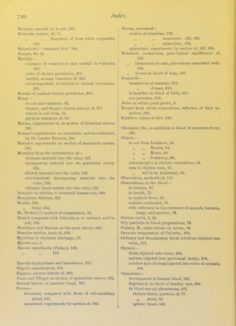 Moisture, amount of, in soil, 185. Molecular matter, \'?>. 7.). ,. .. lil)eratiou of from white corpuscles, 145. Mok'schotfs •• standard diet. ()4f>. Monads, 30. (12. Monthly— averasres of water-level and rainfall in (Calcutta, 22 i). order of cholera prevalence, 211. rainfall, average character of, 22.'). soil-tempcrature in relation to cholera prevalence, 231. Months of marked cholera prevalence, 245. Morar— its soil and character, 52. Jhansie, and Saugor, cholera history of, 277. objects in soil from, (54. physical character of, 53. Moreau, experiments of, on section of intestinal nerves, 1.3fi. Moreau's experiments on mesenteric nerves confirmed, by Dr. Lauder Brunton, 184. Moreau's experiments on section of mesenteric nerves, 137. Mortality from the introduction of— choleraic material into the veins, 127. decomposing material into the peritoneal cavity, 131. diluted material into the veins, 128. non-intestinal decomposing material into the veins, 129. ordinary foecal matter into the veins, 128. Mosquito in relation to nematoid hsematozoa, 020. Mosquitoes, filarious, G21. Moulds, 5fi3. „ fungi, 564. Mr. Berkeley's method of examination, 23. Munich compared with Calcutta as to carbonic acid in soil, 189. Murchison and Bastian on the germ theory, fiOO. Muscular motion, basis of, 043. Mycelium in choleraic discharge, 59. Mycodenna, 5. Mycosis intestiiiaUs (Parkes), 130. 101. Nsevoid elephantiasis and hsematozoa, 617. Nageli's classification, 503. Nagpore, cholera history of, 280. Nassc and Pfliiger on section of splanchnic nerves, 134. Natural history of parasitic fungi, 337. Nerves— intestinal, compared with those of sub-maxillary gland, 141. mesenteric experiments by section of, 182. Nerves, conf invcd— section of intestinal. 133. ,, ,, mesenteric, 133, 136. „ ,, splanchnic, 134. sjilanchnic, experiments l)y section of, 182, 184. Nematode hiemato/.oa, patliological significance of, 533. ,. luematozoa in man, phenomena associated w^ith, 549. „ worms in blood of dogs, 535. Nematoid— hfematozoa of animals, 612. „ of man, 61(). helminthic in blood of birds, 613. ova pai-asites, 619, NuhiK in which germ grows, 3. Normal fresh alvine evacuations, influence of their in- jection, 108. Nutritive values of diet, 649, Obermeier, Dr., on spirillum in blood of recurrent fever, .585. Objects— in soil from Lucknow, 64. „ „ Meerut, 04. „ „ Morar, ()4. „ „ Peshawur, 66. (microscopic) in cholera evacuations, 34. seen in cholera roots, 61. ,, soil from Allahabad, 63. Observation, methods of, 141. Observations on the blood— in cholera, 67. in health, 75. in typhoid fever, 76. number conducted, 78, with reference to the existence of monads, bacteria, fungi, and sarcins, 79, Oidluvi lactis, 5, 14. Oily particles in blood preparations, 72. Onimus, M., observations on serum, 76. Open-air temperature of Calcutta, 188. Ordinary and decomjwsing fsecal solutions injected into veins, 113. Organic— fluids injected into veins, 168. matters injected into peritoneal cavity, 155. solution (not cholera) injected into veins of animals, 106, Organisms— development in human blood, 561, flagellated, in blood of healthy rats, 604, in blood are epi-phenomena, 601, cholera blood, question of, 77. ,, stool, 58. splenic blood, 569.