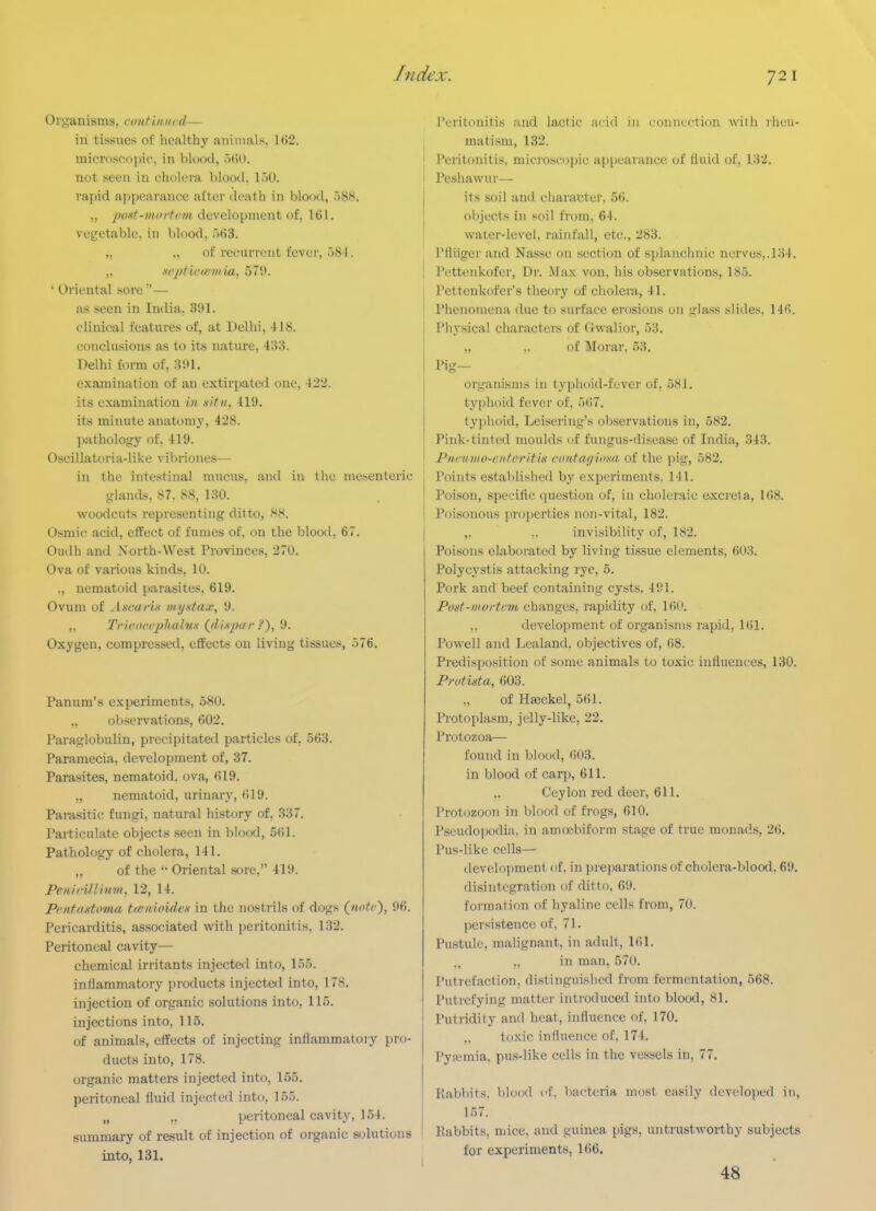 Organisms, contiiiuid— in tissues of healthy animals, 162. microscopic, in blood, o()0. not seen in cholera blood. I.'jO. rapid appearance ai'tcr death in blood, 088. „ y«wf-»t(»/f(7/i development of, 161. voijetable. in blood, .)63. „ „ of recurrent fever, .)8-l. „ xcptlctemia, 571). ' Oriental sore — as seen in India. 391. clinical features of, at Delhi, 418. conclusions as to its nature, 433. Delhi form of, 3!>1. examination of an extiriiatcd one, 422. its examination in .situ, 419. its minute anatomy, 428. pathology of, 419. Oscillatoria-likc vibriones— in the intestinal mucus, and in the mesenteric glands, 87. 88, 130. woodcuts representing ditto, 88. Osmic acid, effect of fumes of. on the blood, 67. Oudh and North-West Provinces, 270. Ova of various kinds, 10. ., nematoid parasites, 619. Ovum of Ascarix myxta.v, 9. ,. Tririx-rjjiialn.s Qlispar 9. Oxygen, compressed, effects on living tissues, 576. Panum's experiments, 580. „ observations, 602. Paraglobulin, precipitated particles of, 563. Paramecia, development of, 37. Parasites, nematoid. ova, 619. ,, nematoid, urinary, 619. Parasitic fungi, natural history of, 337. Particulate objects seen in blood, 561. Pathology of cholera, 141. „ of the '■ Oriental sore, 419. Penirillivm, 12, 14. PcntfiHtimia teenioidcf in the nostrils of dogs (nutc), 96. Pericarditis, associated with peritonitis, 132. Peritoneal cavity— chemical irritants injccteil into, 155. inflammatory products injected into, 178. injection of organic solutions into, 115. injections into, 115. of animals, effects of injecting inflammatoiy pro- ducts into, 178. organic matters injected into, 155. peritoneal fluid injected into, 155. „ ,, peritoneal cavity, 154. summary of result of injection of organic solutions into, 131. Peritonitis and lactic acid in connection with rheu- matism, 132. I Peritonitis, mici'oscopic appearance of lluid of, 132. I Peshawur— its soil and character. 56. objects in soil from, 64. water-level, rainfall, etc., 283. Pfliiger and Nasse on section of splanchnic nerves,.134. I Pettenkofer, Dr. Max von, his observations, 185. I Pettenkofer's theory of cholera, 41. I Phenomena due to surface erosions on glass slides, 146. Physical characters of Gwalior, 53. „ ,. of Morar, 53. Hg- organisnis in t3'ph()id-fever of, 58J. typhoid fever of, 5()7. typhoid, Leisering's observations in, 582. Pink-tinted moulds of fungus-disease of India, 343. Pncuiuo-cnfc'ritin nnifar/idxa of the pig, 582. Points established by experiments, 141. Poison, specific question of, in choleraic excreta, 168. Poisonous pro])erties non-vital, 182. „ .. invisibility of, 182. Poisons elaborated by living tissue elements, 603. Polycystis attacking rye, 5. Pork and beef containing cysts, 491. Post-mortem changes, rapidity of, 160. ,, development of organisms rapid, 161. Powell and Lealand. objectives of, 68. Predisposition of some animals to toxic influences, 130. Protista, 603. „ of Hseckel, 561. Protoplasm, jelly-like, 22. Protozoa— found in blood, 603. in blood of carp, 611. ,, Ceylon red deer, 611. I'rotozooTi in blood of frogs, 610. Pseudopodia, in amoebiform stage of true monads, 26. Pus-like cells— development of, in preparations of cholera-blood, 69, disintcgraticm of ditto, 69. formation of hyaline cells from, 70. persistence of, 71. Pustule, malignant, in adult, 161. „ in man, 570. Putrefaction, distinguished from fermentation, 668. Putrefying matter introduced into blood, 81. Puti'idity and heat, influence of, 170. toxic influence of, 174. Pyfcmia, pus-like cells in the vessels in, 77. RabViits. blood of, bacteria most easily dcvelo])ed in, 157. Rabbits, mice, and guinea pigs, untrustworthy subjects for experiments, 166. 48 ■