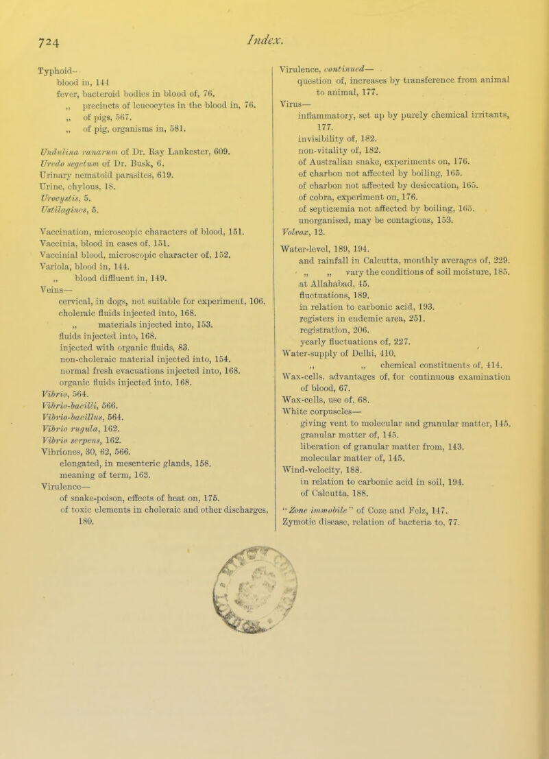 Typhoid- blood in, 144 fever, bacteroid bodies in blood of, 76, „ precincts of leucocytes in the blood in, 76. „ of pigs, 567. „ of pig, organisms in, 581. Unduliiia raiiamtn of Dr. Ray Lankester, 609, Urrdo xcgetum of Dr. Busk, 6, Urinary nematoid parasites, 619. Urine, chylous, 18. Uroeijstis, 5. Ustilagincs, 5. Vaccination, microscopic characters of blood, 151. Vaccinia, blood in cases of, 151. Vaccinial blood, microscopic character of. 152. Variola, blood in, 144. „ blood diffluent in, 149. Veins— cei-vical, in dogs, not suitable for experiment, 106. choleraic fluids injected into, 168. „ materials injected into, 153. fluids injected into, 168. injected with organic fluids, 83. non-choleraic material injected into, 154. normal fi'esh evacuations injected into, 168. organic fluids injected into, 168. Vibrio, 564. Vibrio-bacilli, 566. Vibrio-bacillvs, 564. Vibrio rugula, 162. Vibrio serpens, 162. Vibriones, 30, 62, 566. elongated, in mesenteric glands, 158. meaning of term, 163. Virulence— of snake-poison, effects of heat on, 175. of toxic elements in choleraic and other discharges, 180. Virulence, continited— . question of, increases by transference from animal to animal, 177. Virus— inflammatory, set up by purely chemical irritants, 177. invisibility of, 182. non-vitality of, 182. of Australian snake, experiments on, 176. of charbon not affected by boiling, 165. of charbon not affected by desiccation, 165. of cobra, experiment on, 176. of septicaemia not affected by boiling, KJ.). unorganised, may be contagious, 153. Volvox, 12. Water-level, 189, 194. and rainfall in Calcutta, monthly averages of, 229. ,, „ vary the conditions of soil moisture, 185. at Allahabad, 45. fluctuations, 189. in relation to carbonic acid, 193. registers in endemic area, 251. registration, 206. yearly fluctuations of, 227. Water-supply of Delhi, 410. ,, „ chemical constituents of. 414. Wax-cells, advantages of, for continuous examination of blood, 67. Wax-cells, use of, 68. White corpuscles— giving vent to molecular and granular matter, 145. granular matter of, 145. liberation of granular matter from, 143. molecular matter of, 145. Wind-velocity, 188. in relation to carbonic acid in soil, 194. of Calcutta, 188. ''Zone iiiimobih'.''' of Coze and Felz, 147. Zymotic disease, relation of bacteria to, 77.