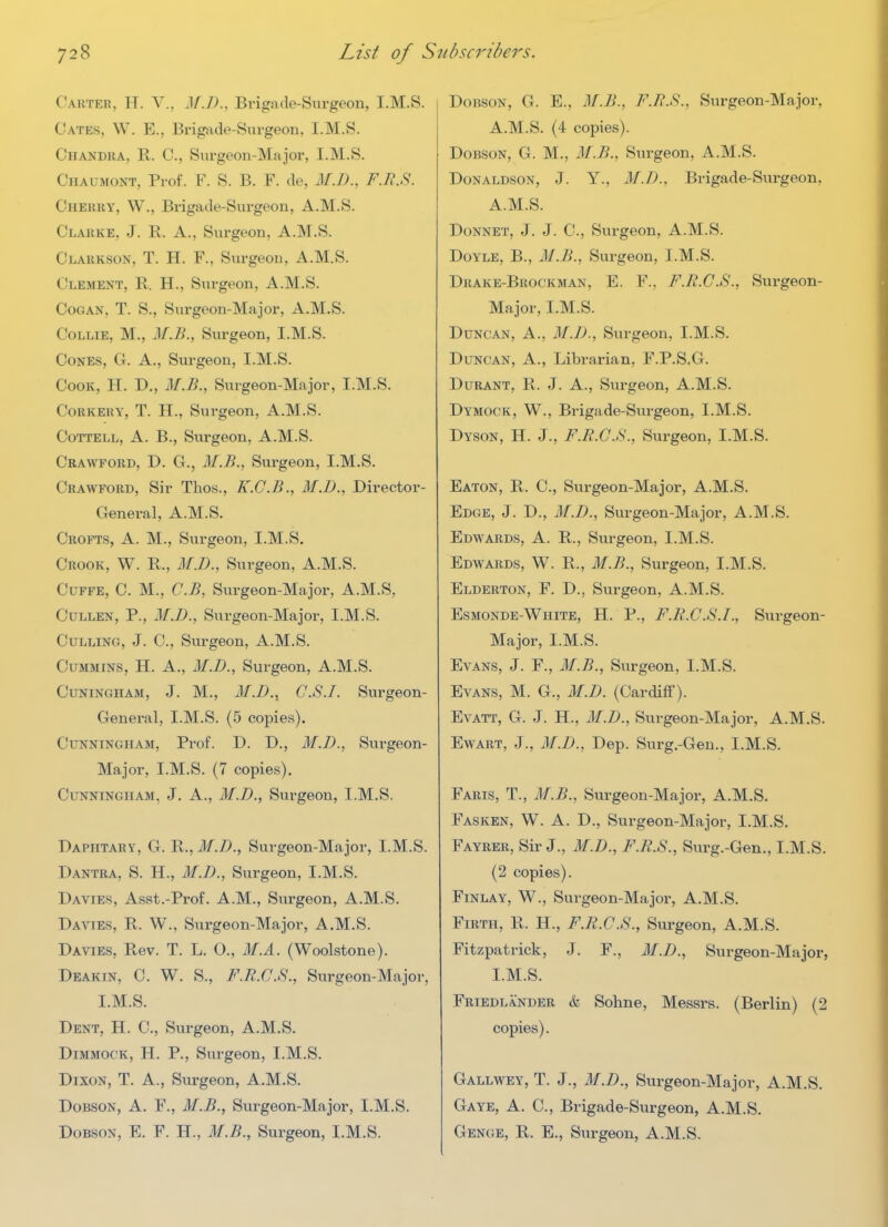 Carter, H. V., M.D., Brigade-Surgeon, I.M.S. Gates, W. E., Brigade-Surgeon, I.M.S. Chandra, R. C, Surgeon-Major, I.M.S. Chaumont, Prof. F. S. B. F. de, M.D., F.R.S. Cherry, W., Brigade-Surgeon, A.M.S. Clarke, J. R. A., Surgeon, A.M.S. Clarkson, T. H. F., Surgeon, A.M.S. Clement, R. H., Surgeon, A.M.S. CoGAN, T. S., Surgeon-Major, A.M.S. Collie, M., M.B., Surgeon, I.M.S. Cones, G. A., Surgeon, I.M.S. Cook, H. D., M.B., Surgeon-Major, I.M.S. CoRKERY, T. H., Surgeon, A.M.S. CoTTELL, A. B., Surgeon, A.M.S. Crawford, D. G., M.B., Surgeon, I.M.S. Crawford, Sir Thos., K.C.B., M.D., Director- General, A.M.S. Crofts, A. M., Surgeon, I.M.S. Crook, W. R., M.D., Surgeon, A.M.S. Cuffe, C. M., C.B, Surgeon-Major, A.M.S, CuLLEN, P., M.D., Surgeon-Major, I.M.S. Culling, J. C, Surgeon, A.M.S. Cummins, H. A., M.D., Surgeon, A.M.S. CuNiNGHAM, J. M., M.D.^ C.S.I. Surgeon- General, I.M.S. (5 copies). Cunningham, Prof. D. D., M.D., Sui'geon- Major, I.M.S. (7 copies). Cunningham, J. A., M.D., Svirgeon, I.M.S. Daphtary, G. R., M.D., Surgeon-Major, I.M.S. Dantra, S. H., M.D., Surgeon, I.M.S. Davies, Asst.-Prof. A.M., Surgeon, A.M.S. Davies, R. W., Surgeon-Major, A.M.S. Davies, Rev. T. L. O., M.A. (Woolstone). Deakin, C. W. S., F.R.C.S., Surgeon-Major, I.M.S. Dent, H. C, Surgeon, A.M.S. Dimmock, H. p., Surgeon, I.M.S. Dixon, T. A., Surgeon, A.M.S. DoBSON, A. F., M.B., Surgeon-Major, I.M.S. DoBSON, E. F. H., M.B., Surgeon, I.M.S. DoBSON, G. E., M.B., F.B.S., Surgeon-Major, A.M.S. (4 copies). DoBSON, G. M., M.B., Surgeon, A.M.S. Donaldson, J. Y., M.D., Brigade-Surgeon, A.M.S. DoNNET, J. J. C, Surgeon, A.M.S. Doyle, B., M.B., Surgeon, I.M.S. Drake-Brockman, E. F., F.R.C.S., Surgeon- Major, I.M.S. Duncan, A., M.J)., Surgeon, I.M.S. Duncan, A., Librarian, F.P.S.G. DuRANT, R. J. A., Surgeon, A.M.S. Dymock, W., Brigade-Surgeon, I.M.S. Dyson, H. J., F.R.C.S., Surgeon, I.M.S. Eaton, R. C, Surgeon-Major, A.M.S. Edge, J. D., M.D., Surgeon-Major, A.M.S. Edwards, A. R., Surgeon, I.M.S. Edwards, W. R., M.B., Surgeon, I.M.S. Elderton, F. D., Surgeon, A.M.S. Esmonde-White, H. p., F.R.C.S.I., Surgeon- Major, I.M.S. Evans, J. F., M.B., Surgeon, I.M.S. Evans, M. G., M.D. (Cardiff). EvATT, G. J. H., M.D., Surgeon-Major, A.M.S. EwABT, J., M.D., Dep. Surg.-Gen., I.M.S. Paris, T., M.B., Surgeon-Major, A.M.S. Fasken, W. a. D., Surgeon-Major, I.M.S. Fayrer, Sir J., M.D., F.R.S., Surg.-Gen., I.M.S. (2 copies). FiNLAY, W., Surgeon-Majoi% A.M.S. Firth, R. H., F.R.C.S., Surgeon, A.M.S. Fitzpatrick, J. F., M.J)., Surgeon-Major, I.M.S. Friedlander & Sohne, Messrs. (Berlin) (2 copies). Gallwey, T. J., M.D., Surgeon-Major, A.M.S. Gaye, A. C, Brigade-Surgeon, A.M.S. Genge, R. E., Surgeon, A.M.S.