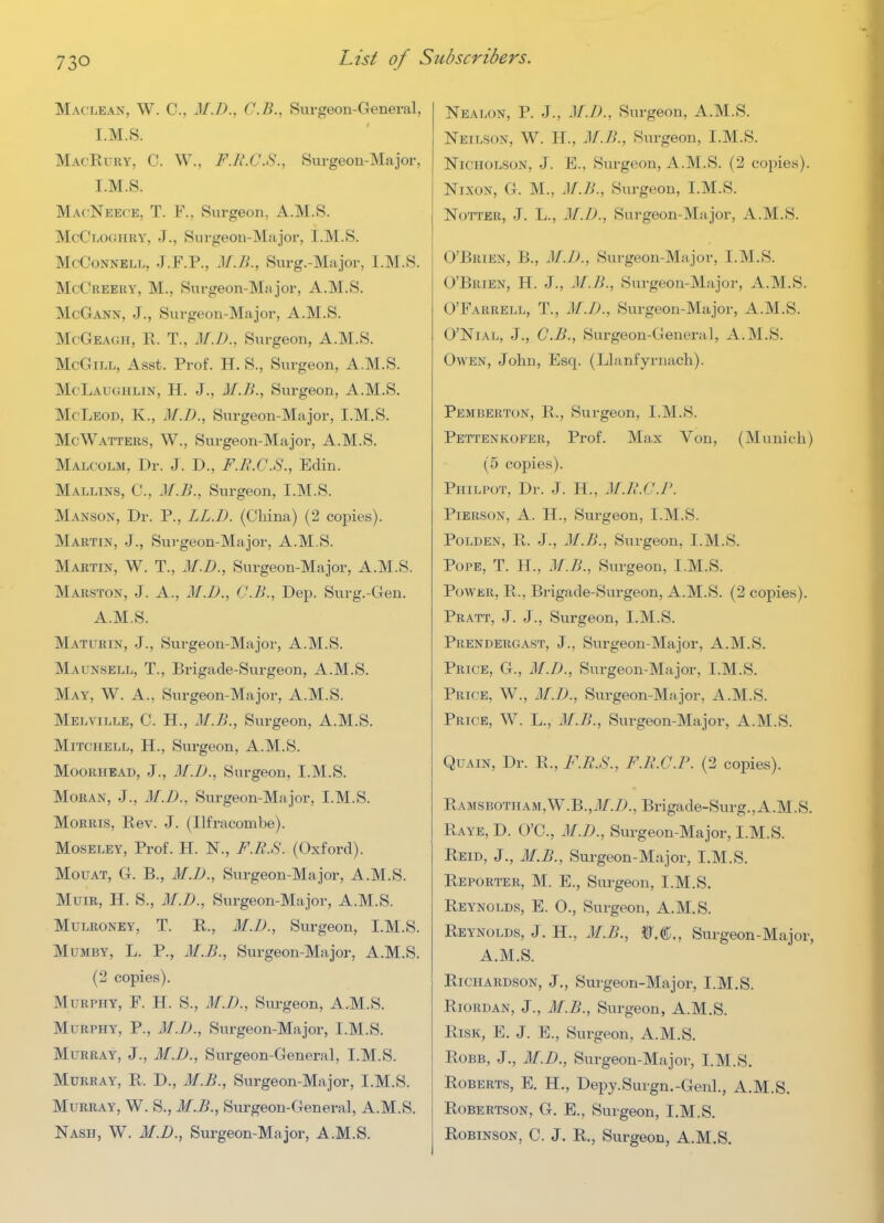 Maclean, W. C, M.D., C.B., Surgeon-General, I.M.8. MacRury, C. W., F.R.C.S., Surgeon-Major, I.M.S. MacNeec'E, T. F., Surgeon, A.M.S. McCloghry, J., Surgeon-Major, I.M.S. McCoNNELL, J.F.P., M.B., Surg.-Major, I.M.S. McCreery, M., Surgeon-Ma jor, A.M.S. McGann, J., Surgeon-Major, A.M.S. MoGeagh, R. T., M.D., Surgeon, A.M.S. McGiLL, Asst. Prof. H. S., Surgeon, A.M.S. McLaughlin, H. J., M.B., Surgeon, A.M.S. McLeod, K., M.D., Surgeon-Major, I.M.S. McWatters, W., Surgeon-Major, A.M.S. Malcolm, Dr. J. D., F.R.C.S., Edin. Mallins, C, M.B., Surgeon, I.M.S. Manson, Dr. P., LL.D. (China) (2 copies). Martin, J., Surgeon-Major, A.M.S. Martin, W. T., M.D., Surgeon-Major, A.M.S. Marston, J. A., M.D., C.B., Dep. Surg.-Gen. A.M.S. Maturin, J., Surgeon-Major, A.M.S. Maunsell, T., Brigade-Surgeon, A.M.S. May, W. a., Surgeon-Major, A.M.S. Melville, C. H., M.B., Surgeon, A.M.S. Mitchell, H., Surgeon, A.M.S. Moorhead, J., M.D., Surgeon, I.M.S. MoRAN, J., M.D., Surgeon-Major, I.M.S. Morris, Rev. J. (Ilfracombe). MosELEY, Prof. H. N., F.R.S. (Oxford). MouAT, G. B., M.D., Surgeon-Major, A.M.S. MuiR, H. S., M.D., Surgeon-Major, A.M.S. MuLRONEY, T. R., M.D., Surgeon, I.M.S. MuMBY, L. P., M.B., Surgeon-Major, A.M.S. (2 copies). Murphy, F. H. S., M.D., Siu-geon, A.M.S. Murphy, P., M.IJ., Surgeon-Major, I.M.S. Murray, J., M.D., Surgeon-General, I.M.S. Murray, R. D., M.B., Surgeon-Major, I.M.S. Murray, W. S., M.B., Surgeon-General, A.M.S. Nash, W. M.D., Surgeon-Major, A.M.S. Nealon, p. J., M.D., Surgeon, A.M.S. Neilson, W. 11., M.B., Surgeon, I.M.S. Nicholson, J. E., Surgeon, A.M.S. (2 copies). Nixon, G. M., M.B., Surgeon, I.M.S. NoTTER, J. L., J/./J., Surgeon-Major, A.M.S. O'Brien, B., M.D., Surgeon-Major, I.M.S. O'Brien, H. J., M.B., Surgeon-Major, A.M.S. O'Farrell, T., M.D., Surgeon-Major, A.M.S. O'NiAL, J., C.B., Surgeon-General, A.M.S. Owen, John, Esq. (Llanfyrnach). Pemberton, R., Surgeon, I.M.S. Pettenkofer, Prof. Max Von, (Munich) (5 copies). Philpot, Dr. J. H., M.B.C.B. PiERSON, A. II., Svirgeon, I.M.S. PoLDEN, R. J., M.B., Surgeon, I.M.S. Pope, T. H., M.B., Surgeon, I.M.S. Power, R., Brigade-Surgeon, A.M.S. (2 copies). Pratt, J. J., Surgeon, I.M.S. Prendergast, J., Surgeon-Major, A.M.S. Price, G., M.D., Surgeon-Major, I.M.S. Price, W., M.B., Surgeon-Major, A.M.S. Price, W. L., M.B., Surgeon-Major, A.M.S. QuAiN, Dr. R., F.n.S., F.K.C.P. (2 copies). RAMSBOTHAM,W.B.,i/'.Z)., Brigade-Surg., A.M.S. Raye, D. O'C., M.D., Surgeon-Major, I.M.S. Reid, J., M.B., Surgeon-Major, I.M.S. Reporter, M. E., Surgeon, I.M.S. Reynolds, E. 0., Surgeon, A.M.S. Reynolds, J. H., M.B., WM„ Surgeon-Major, A.M.S. Richardson, J,, Surgeon-Major, I.M.S. RioRDAN, J., M.B., Surgeon, A.M.S. Risk, E. J. E., Surgeon, A.M.S. RoBB, J., M.D., Surgeon-Major, I.M.S. Roberts, E. H., Depy.Surgn.-Genl., A.M.S. Robertson, G. E., Surgeon, I.M.S. Robinson, C. J. R., Surgeon, A.M.S. I