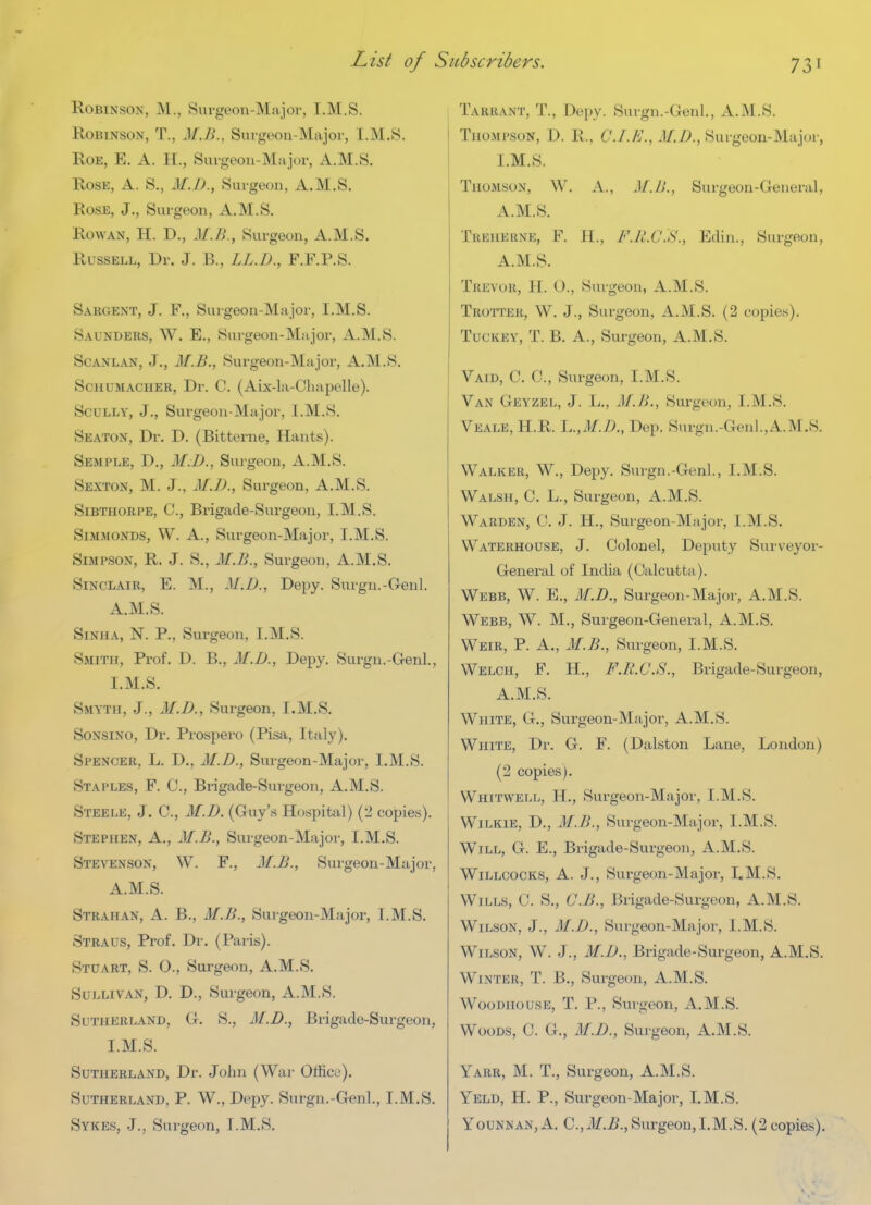 Robinson, M., Surgeon-Major, I.M.S. Robinson, T., M.B.. Suigeoa-Major, I.M.S. Roe, E. a. H., Surgeon-Major, A.M.S. Rose, A. S., M.D., Surgeon, A.M.S. Rose, J., Surgeon, A.M.S. Rowan, H. D., M.B., Surgeon, A.M.S. Russell, Dr. J. B., LL.D., F.F.RS. Sargent, J. F., Sui-geon-Major, I.M.S. Saunders, W. E., Suigeon-Major, A.M.S. ScANLAN, J., M.B., Surgeon-Major, A.M.S. Schumacher, Dr. C. (Aix-la-Chapelle). Scully, J., Surgeon-Major, I.M.S. Seaton, Dr. D. (Bitterne, Hants). Semple, D., M:D., Surgeon, A.M.S. Sexton, M. J., M.D., Surgeon, A.M.S. SiBTHORPE, C, Brigade-Surgeon, I.M.S. SiMMONDS, W. A., Surgeon-Major, I.M.S. Simpson, R. J. S., M.B., Surgeon, A.M.S. Sinclair, E. M., J/.Z>., Depy. Surgn.-Genl. A.M.S. Sinha, N. p.. Surgeon, I.M.S. Smith, Prof. D. B., M.D., Depy. Surgn.-Genl., I.M.S. Smyth, J., M.D., Surgeon, I.M.S. SoNSiNO, Dr. Prospero (Pisa, Italy). Spencer, L. D., M.D., Surgeon-Major, I.M.S. Staples, F. C, Brigade-Surgeon, A.M.S. Steele, J. C, M.D. (Guy's Hospital) (2 copies). Stephen, A., M.B., Sui-geon-Major, I.M.S. Stevenson, W. F., M.B., Surgeon-Major, A.M.S. Strahan, a. B., M.B., Suigeon-Major, I.M.S. Straus, Prof. Dr. (Paris). Stuart, S. O., Surgeon, A.M.S. Sullivan, D. D., Surgeon, A.M.S. Sutherland, G. S., M.D., Brigade-Surgeon, I.M.S. Sutherland, Dr. John (Wai- Officu). Sutherland, P. W., Depy. Surgn.-Genl., I.M.S. Tarrant, T., Depy. Surgn.-Genl., A.M.S. Thompson, D. R., C./.A'., 1/.Z>., Surgeon-Major, I.M.S. Thomson, W. A., M.B., Surgeon-General, A.M.S. Treherne, F. H., F.R.C.S., Edin., Surgeon, A.M.S. Trevor, H. O., Surgeon, A.M.S. Trotter, W. J., Surgeon, A.M.S. (2 copies). Tuckey, T. B. a., Surgeon, A.M.S. Vaid, C. C, Surgeon, I.M.S. Van Geyzel, J. L., M.B., Surgeon, I.M.S. Veale, H.R. L.,7¥.Z>., Dep. Surgn.-Genl.,A.M.S. Walker, W., Depy. Surgn.-Genl, I.M.S. Walsh, C. L., Surgeon, A.M.S. Warden, 0. J. H., Surgeon-Major, I.M.S. Waterhouse, J. Colonel, Deputy Surveyor- General of India (Calcutta). Webb, W. E., M.D., Surgeon-Major, A.M.S. Webb, W. M., Surgeon-General, A.M.S. Weir, P. A., M.B., Surgeon, I.M.S. Welch, F. H., F.R.C.S., Brigade-Surgeon, A.M.S. White, G., Surgeon-Major, A.M.S. White, Dr. G. F. (Dalston Lane, London) (2 copies). Whitwell, H., Surgeon-Major, I.M.S. WiLKiE, D., M.B., Surgeon-Major, I.M.S. Will, G. E., Brigade-Surgeon, A.M.S. WiLLCOCKS, A. J., Surgeon-Major, LM.S. Wills, C. S., G.B., Brigade-Surgeon, A.M.S. Wilson, J., M.D., Surgeon-Major, I.M.S. Wilson, W. J., M.D., Brigade-Surgeon, A.M.S. Winter, T. B., Surgeon, A.M.S. WooDiiousE, T. p.. Surgeon, A.M.S. Woods, C. G., M.D., Surgeon, A.M.S. Yarr, M. T., Surgeon, A.M.S. Yeld, H. p., Surgeon-Major, LM.S.