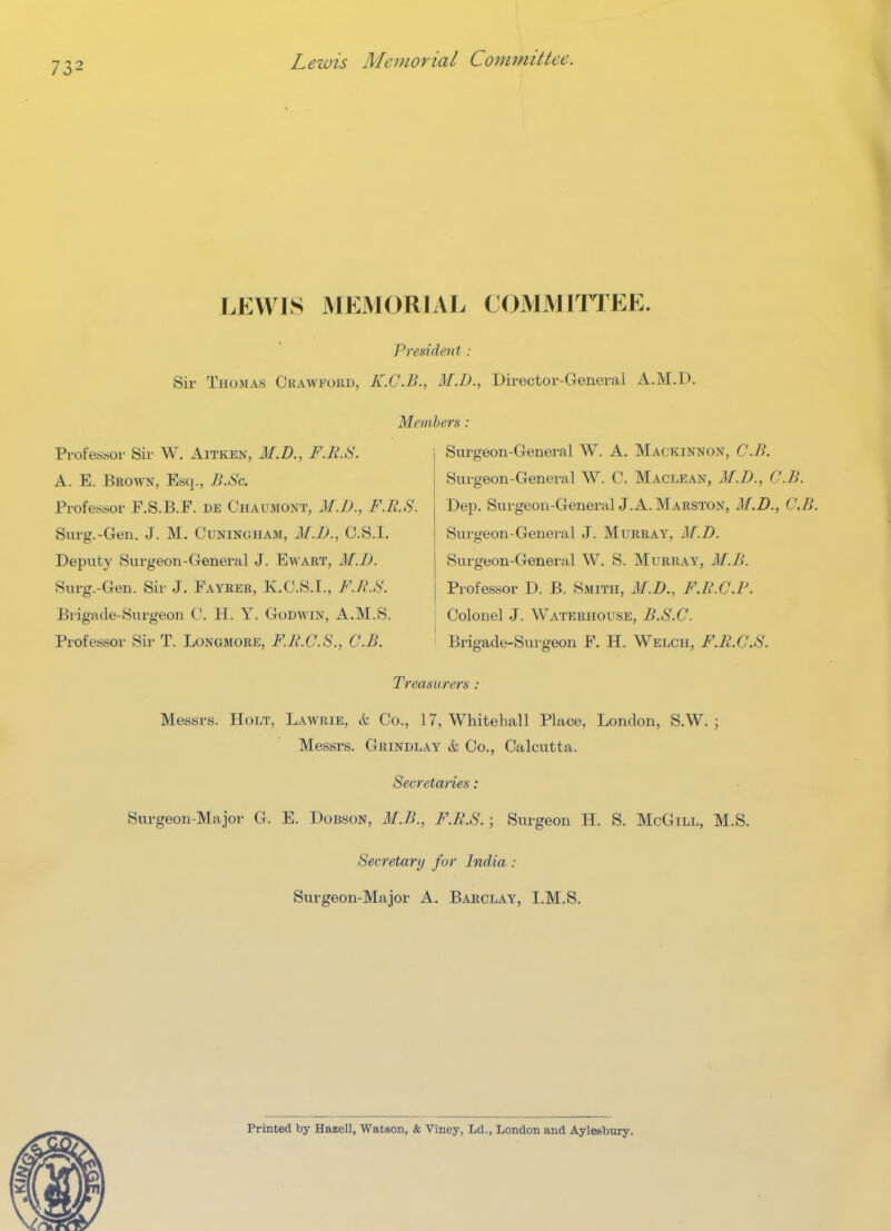 Lewis Memorial Committee. LEWIS MEMORIAL COMMITTEE. President : Sir Thomas Ckawfoud, K.G.B., M.D., Director-General A.M.D. Professor Sir W. Aitken, M.D., F.K.S. A. E. Brown, Esq., B.Sc. Professor F.S.B.F. de Chaumont, M.D., F.R.S Surg.-Gen. J. M. Cuninoham, M.D., C.S.I. Deputy Surgeon-General J. Ewart, M.JJ. Surg.-Gen. Sir J. Fayber, K.C.S.I., F.R.S. Brigade-Surgeon C. H. Y. Godwin, A.M.S. Professor Sir T. Longmore, F.R.C.S., C.B. Members: Surgeon-General W. A. MacKinnon, C.B. Surgeon-Genei-al W. C. Maclean, M.D., C.B. Dep. Surgeon-General J. A. Marston, M.D., C.B. Surgeon-General J. Murray, M.D. Surgeon-General W. S. Murray, M.B. Professor D. B. Smith, M.D., F.h'.C.P. Colonel J. Waterhousb, B.S.C. Brigade-Surgeon F. H. Welch, F.R.G.S. Treasurers : Messrs. Holt, Lawrie, & Co., 17, Whitehall Place, London, S.W. ; Messrs. Grindlay & Co., Calcutta. Secretmies: Surgeon-Major G. E. Dobson, M.B., F.R.S.; Surgeon H. S. McGill, M.S. Secretary for India : Surgeon-Major A. Barclay, I.M.S. Printed by Hazell, Watson, & Viney, Ld., London and Aylesbury.