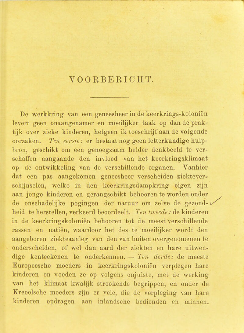 VOORBERICHT. De werkkring van een geneesheer in de keerkrings-koloniën levert geen onaangenamer en moeilijker taak op dan de prak- tijk over zieke kinderen, hetgeen ik toeschrijf aan de volgende oorzaken. Ten eerste: er bestaat nog geen letterkundige hulp- bron, geschikt om een genoegzaam helder denkbeeld te ver- schaffen aangaande den invloed van het keerkringsklimaat op de ontwikkeling van de verschillende organen. Vanhier dat een pas aangekomen geneesheer verscheiden ziektever- schijnselen, welke in den keerkringsdampkring eigen zijn aan jonge kinderen en gerangschikt behooren te worden onder de onschadelijke pogingen der natuur om zelve de gezond-w heid te herstellen, verkeerd beoordeelt. Ten tweede: de kinderen in de keerkringskoloniën behooren tot de meest verschillende rassen en natiën, waardoor het des te moeilijker wordt den aangeboren ziekteaanleg van den van buiten overgenomenen te onderscheiden, of wel dan aard der ziekten en hare uitwen- dige kenteekenen te onderkennen.— Ten derde: de meeste Europeesche moeders in keerkringskoloniën verplegen hare kinderen en voeden ze op volgens onjuiste, met de werking van het klimaat kwalijk strookende begrippen, en onder de Kreoolsche moeders zijn er vele, die de verpleging van hare kinderen opdragen aan inlandsche bedienden en minnen.