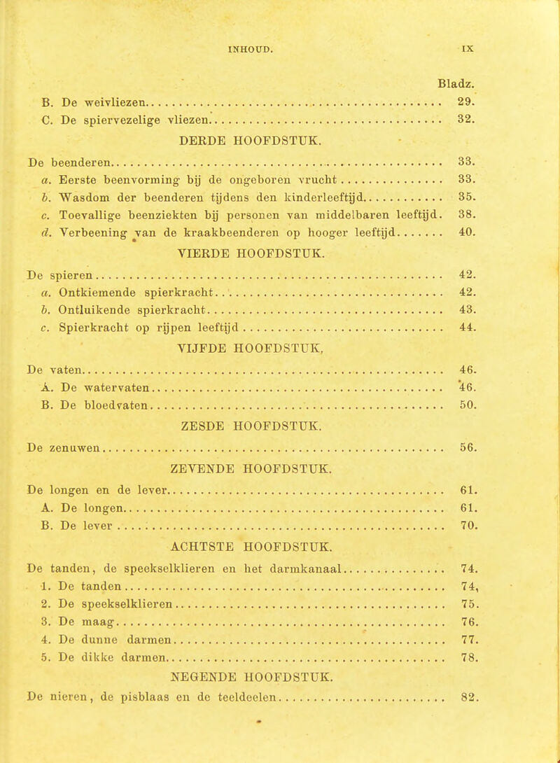 Bladz. B. De weivliezen 29. C. De spiervezelige vliezen 32. DERDE HOOFDSTUK. De beenderen 33. a. Eerste beenvorming bij de ongeboren vrucht 33. b. Wasdom der beenderen tijdens den kinderleeftijd 35. c. Toevallige beenziekten bij personen van middelbaren leeftijd. 38. d. Verbeening van de kraakbeenderen op hooger leeftijd 40. VIERDE HOOFDSTUK. De spieren 42. «. Ontkiemende spierkracht 42. h. Ontluikende spierkracht 43. c. Spierkracht op rijpen leeftijd 44. VIJFDE HOOFDSTUK, De vaten 46. A. De watervaten 46. B. De bloedvaten 50. ZESDE HOOFDSTUK. De zenuwen 56. ZEVENDE HOOFDSTUK. De longen en de lever 61. A. De longen 61. B. De lever ; 70. ACHTSTE HOOFDSTUK. De tanden, de speekselklieren en het darmkanaal 74. 1. De tanden 74, 2. De speekselklieren 75. 3. De maag 76. 4. De dunne darmen 77. 5. De diklce darmen 78. NEGENDE HOOFDSTUK. De nieren, de pisblaas en de teeldeelen 82.