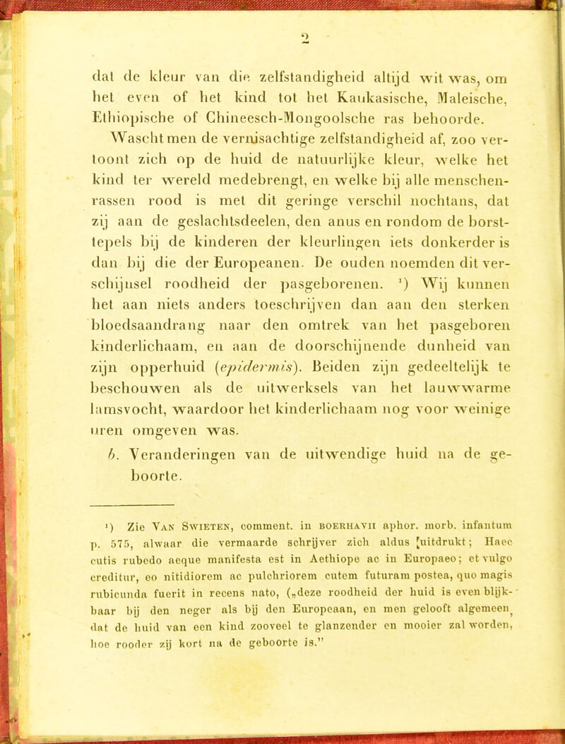 dat de kleur van die zelfstandigheid altijd wil was, om het even of het kind tot het Raukasische, Maleische, Ethiopische of Ghineesch-Mongoolsche ras behoorde. Waschtmen de vermsachtige zelfstandigheid af, zoo ver- toont zich op de huid de natuurlijke kleur, welke het kind ter wereld medebrengt, en welke bij alle menschen- rassen rood is met dit geringe verschil nochtans, dat zij aan de geslachtsdeelen, den anus en rondom de borst- tepels bij de kinderen der kleurlingen iets donkerder is dan bij die der Europeanen. De ouden noemden dit ver- schijnsel roodheid der pasgeborenen. ') Wij kunnen het aan niets anders toeschrijven dan aan den sterken bloedsaandrang naar den omtrek van het pasgeboren kinderlichaam, en aan de doorschijnende dunheid van zijn opperhuid [epidermis). Beiden zijn gedeeltelijk te beschouwen als de uitwerksels van het lauwwarme lamsvocht, waardoor het kinderlichaam nog voor weini^^e uren omgeven was. h. Veranderingen van de uitwendige huid na de ge- boorte. 1) Zie Van Swieten, corament. in boerhavii aphor. inorb. iufaiitum p. 575, alwaar die vermaarde schrijver zich aldus [uitdrukt; Haoc cutis rubedo aeque manifesta est in Aethiope ao in Europaeo; et vulgo creditur, eo nitidiorem ac pulchriorem cutcm futuram postea, quo magis rubicunda fuerit in recens nato, („deze roodheid der huid is even blijk- baar bij den neger als bij den Europeaan, en men gelooft algemeen^ dat de huid van een kind zooveel te glanzender cn mooier zal worden, hoe roorler zij kort na dc geboorte is.