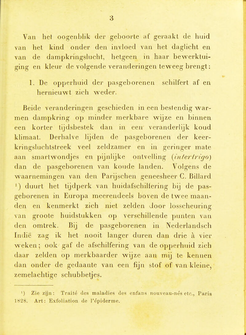 Van het oogenblik der geboorte af geraakt de huid van het kind onder den invloed van het daghcht en van de dampkringslucht, hetgeen in haar bewerktui- ging en kleur de volgende veranderingen teweeg brengt: 1. De opperhuid der pasgeborenen schilfert af en hernieuwt zich weder. Beide veranderingen geschieden in een bestendig War- men dampkring op minder merkbare wijze en binnen een korter tijdsbestek dan in eeir veranderlijk koud klimaat. Derhalve lijden de pasgeborenen der keer- kringsluchtstreek veel zeldzamer en in geringer mate aan smartwondjes en pijnlijke ontvelling (intertricjo) dan de pasgeborenen van koude landen. Volgens de waarnemingen van den Parijschen geneesheer G. Billard ') duurt hel tijdperk van huidafschilfering bij de pas- geborenen in Europa meerendeels boven de twee maan- den en kenmerkt zich niet zelden door losscheurina; van groote huidslukken op verschillende punten van den omtrek. Bij de pasgeborenen in Nederlandsch Indië zag ik het nooit langer duren dan drie a vier weken; ook gaf de afschilfering van de opperhtiid zich daar zelden op merkbaarder wijze aan mij te kennen dan onder de gedaante van een fijn slof of van kleine, zemelachlige schubbetjes. ') Zie zijn: Traité des maladies des enfans nouveau-nés etc, Paris 1828. Art: Exfoliation de répiderme.