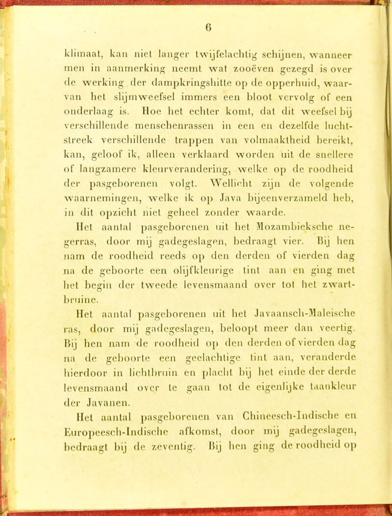 klimaat, kau niet langer twijfelachtig schijnen, wanneer men in aanmerking neemt wat zooëven gezegd is over de werking der dampkringshitte op de opperhuid, waar- van het slijm weefsel immers een bloot vervolg of een onderlaag is. Hoe het echter komt, dat dit weefsel bij verschillende menschenrassen in een en dezelfde lucht- streek verschillende trappen van volmaaktheid bereikt, kan, geloof ik, alleen verklaard worden uit de snellere of langzamere kleurverandering, welke op de roodheid der pasgeborenen volgt. Wellicht zijn de volgende waarnemingen, welke ik op Java bijeenverzameld heb, in dit opzicht niet geheel zonder waarde. Het aantal pasgeborenen uit het Mozanibieksche ne- gerras, door mij gadegeslagen, bedraagt vier. Bij hen nam de roodheid reeds op den derden of vierden dag na de geboorte een olijfkleurige lint aan en ging niet het begin der tweede levensmaand over tol het zwart- bruine. Het aantal pasgeborenen uit hel Javaansch-Maleische ras, door mij gadegeslagen, beloopt meer dan veertig. Bij hen nam de roodheid op den derden of vierden dag na de geboorte een geelachtige tint aan, veranderde hierdoor in lichtbruin eii placht bij het einde der derde levensmaand over te gaau tot de eigenlijke laankleur der Javanen, Hel aantal pasgeborenen van Chineesch-Indische en Europee.sch-Indische afkomst, door mij gadege.slagen, bedraagt bij de zeventig. Bij hen ging de roodheid op