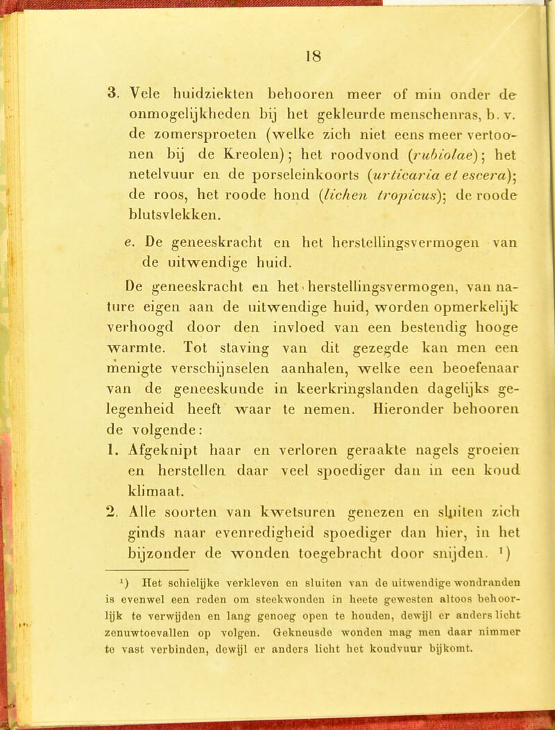 3. Vele huidziekten behooren meer of min onder de onmogelijkheden bij het gekleurde menschenras, b. v. de zomersproeten (welke zich niet eens meer vertoo- nen bij de Kreolen); het roodvond {ruhiolaé); het netelvuur en de porseleinkoorts {urticaria et e.soem); de roos, het roode hond {lichen lropicus)\ de roode blutsvlekken. e. De geneeskracht en het herstellingsvermogen van de uitwendige huid. De geneeskracht en het ■ herstellingsvermogen, van na- ture eigen aan de uitwendige huid, worden opmerkelijk verhoogd door den invloed van een bestendig hooge warmte. Tot staving van dit gezegde kan men een menigte verschijnselen aanhalen, welke een beoefenaar van de geneeskunde in keerkringslanden dagelijks ge- legenheid heeft waar te nemen. Hieronder behooren de volgende: 1. Afgeknipt haar en verloren geraakte nagels groeien en herstellen daar veel spoediger dan in een koud klimaat. 2. Alle soorten van kwetsuren genezen en sUiiten zich ginds naar evenredigheid spoediger dan hier, in het bijzonder de wonden toegebracht door snijden. ') Het schielijke verkleven on sluiten van de uitwendige wondranden is ovenwei een reden om steekwonden in heete gewesten altoos behoor- lijk te verwijden en lang genoeg open te houden, dewijl er anders licht zenuwtoevallen op volgen. Gekneusde wonden mag men daar nimmer te vast verbinden, dewijl er anders licht het koudvuur bijkomt.