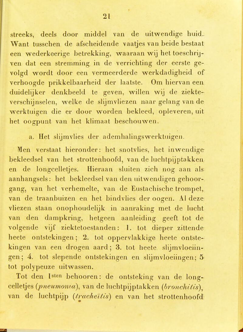 slreeks, deels door middel van de uitwendige huid. Want tusschen de afscheidende vaatjes van beide bestaat een wederkeerige betrekking, waaraan wij het toeschrij- ven dat een stremming in de verrichting der eerste ge- volgd wordt door een vermeerderde werkdadigheid of verhoogde prikkelbaarheid der laatste. Om hiervan een duidelijker denkbeeld te geven, willen wij de ziekte- verschijnselen, welke de slijmvliezen naar gelang van de werktuigen die er door worden bekleed, opleveren, uit het oogpunt van het klimaat beschouwen. a. Het slijmvlies der ademhalingswerktuigen. Men verstaat hieronder: het snotvlies, het inwendige- bekleedsel van het strottenhoofd, van de luchtpijptakken en de longcelletjes. Hieraan sluiten zich nog aan als aanhangsels; het bekleedsel van den uitwendigen gehoor- gang, van het verhemelte, van de Eustachische trompet, van de traanbuizen en het bindvlies der oogen. Al deze vliezen staan onophoudelijk in aanraking met de lucht van den dampkring, hetgeen aanleiding geeft tot de volgende vijf ziektetoestanden: 1, tot dieper zittende heete ontstekingen; 2. tot oppervlakkige heete ontste- kingen van een drogen aard; 3. tot heete slijmvloeiin- gen; 4. tot slepende ontstekingen en slijmvloeiingen; 5 tot polypeuze uitwassen. Tot den Isten behooren: de ontstekinsr van de lonff- celletjes {pneutnonia), van de luchtpijptakken {bronchifis), van de luchtpijp {/racheïlis) en van het strottenhoofd