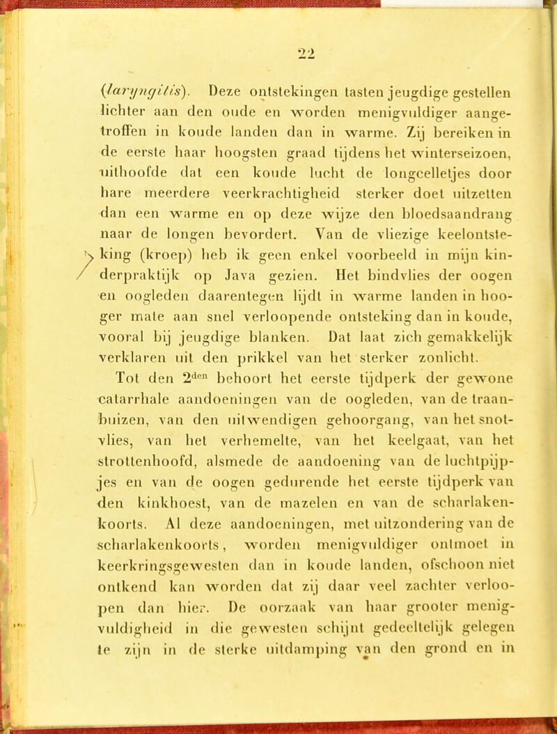 {laryngitis). Deze ontstekingen tasten jeugdige gestellen lichter aan den oude en worden menigviildiger aange- troffen in koude landen dan in warme. Zij bereiken in de eerste haar hoogsten graad tijdens het winterseizoen, uithoofde dat een koude lucht de longcelletjes door hare meerdere veerkrachligheid sterker doel uitzetten dan een warme en op deze wijze den bloedsaandrang naar de longen bevordert. Van de vliezige keelontste- K king (kroep) heb ik geen enkel voorbeeld in mijn kin- / derpraktijk op Java gezien. Hel bindvlies der oogen •eu oogleden daarentegen lijdt in warme landen in hoo- ger male aan snel verloopende ontsteking dan in koude, vooral bij jeugdige blanken. Dal laai zich gemakkelijk verklaren uil den prikkel van het sterker zonlicht. Tol den 2***^ behoort hel eerste tijdperk der gewone calarrhale aandoeningen van de oogleden, van de traan- buizen, van den uilwendigen gehoorgang, van het snol- vlies, van het verhemelte, van het keelgaat, van hel slrollenhoofd, alsmede de aandoening van de luchtpijp- jes en van de oogen gedurende hel eerste tijdperk van den kinkhoest, van de mazelen en van de scharlaken- koorts. Al deze aandoeningen, met uilzondering van de scharlakenkoorts, worden menigviildiger ontmoet in keerkringsgewesten dan in koude landen, ofschoon niet ontkend kan worden dal zij daar veel zachter verloo- pen dan hier. De oorzaak van haar grooler menig- vuldigheid in die gewesten schijnt gedeeltelijk gelegen te zijn in de sterke uitdamping van den grond en in