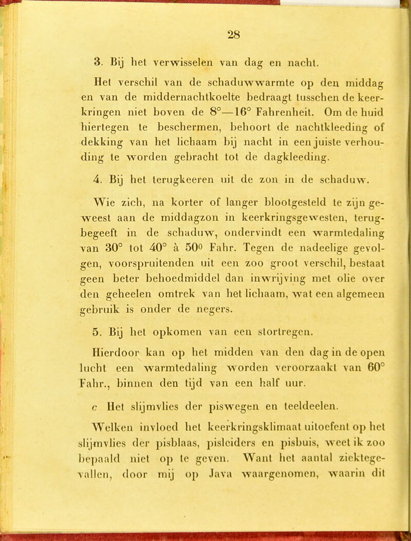 3. Bij het verwisselen van dag en nacht. Hel verschil van de schaduwwarmle op den middag en van de middernachtkoelte bedraagt tusschen de keer- kringen niet boven de 8°—16° Fahrenheit. Om de huid hiertegen te beschermen, behoort de nachtkleeding of dekking van het Hchaam bij nacht in een juiste verhou- ding te worden gebracht tot de dagkleeding. 4. Bij het terugkeeren uit de zon in de schaduw. Wie zich, na korter of langer blootgesteld te zijn ge- weest aan de middagzon in keerkringsgewesten, terug- begeeft in de schaduw, ondervindt een warmtedaling van 30° tot 40° a 50o Fahr. Tegen de nadeelige gevol- gen, voorspruitenden uit een zoo groot verschil, bestaat geen beter behoedmiddel dan inwrijving met ohe over den geheelen omtrek van het lichaam, wat een algemeen gebruik is onder de negers. 5. Bij het opkomen van een stortregen. Hierdoor kan op het midden van den dag in de open lucht een warmtedaling worden veroorzaakt van 60° Fahr., binnen den lijd van een half uur. c Hel slijmvlies der piswegen en leeldeelen. Welken invloed het keerkringsklimaat uitoefent op het slijmvhes der pisblaas, pisleiders en pisbuis, weet ik zoo bepaald niet op Ie geven. Want het aanlal ziektege- vallen, door mij op Java waargenomen, waarin dit