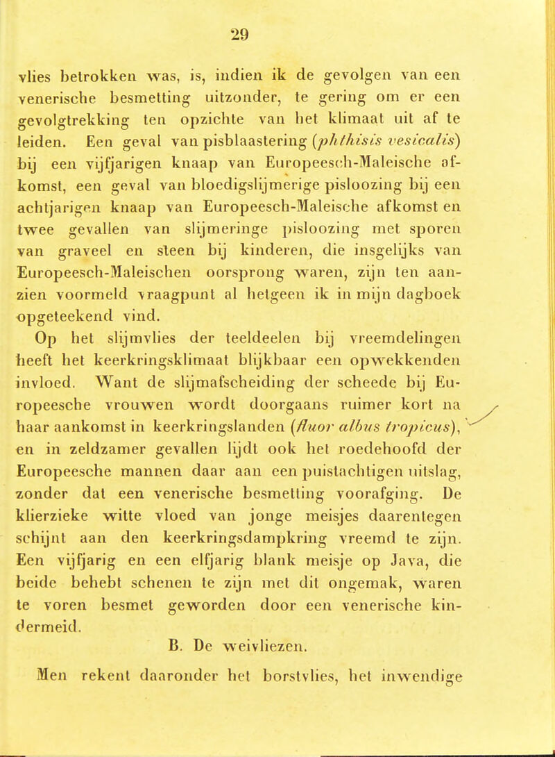 vlies betrokken was, is, indien ik de gevolgen van een venerische besmetting uitzonder, te gering om er een gevolgtrekking ten opzichte van het klimaat uit af te leiden. Een geval van pisblaastering {phfhisis vesicalis) bij een vijfjarigen knaap van Europeesch-Maleische af- komst, een geval van bloedigslijmerige pisloozing bij een achtjarigen knaap van Europeesch-Maleische afkomst en twee gevallen van slijmeringe pisloozing met sporen van graveel en sleen bij kinderen, die insgelijks van Europeesch-Maleischen oorsprong waren, zijn ten aan- zien voormeld vraagpunt al hetgeen ik in mijn dagboek opgeteekend vind. Op het slijmvhes der teeldeelen bij vreemdelingen heeft het keerkringsklimaat blijkbaar een opwekkenden invloed. Want de slijmafscheiding der scheede bij Eu- ropeesche vrouwen wordt doorgaans ruimer kort na haar aankomst in keerkringslanden {^fiuor albns irojjicus)^ en in zeldzamer gevallen lijdt ook hel roedehoofd der Europeesche mannen daar aan een puistachligen uilslag, zonder dal een venerische besmetting voorafging. De klierzieke witte vloed van jonge meisjes daarentegen schijnt aan den keerkringsdampkring vreemd te zijn. Een vijfjarig en een elfjarig blank meisje op Java, die beide behebt schenen te zijn met dit ongemak, waren te voren besmet geworden door een venerische kin- dermeid. B. De weivliezen. Men rekent daaronder hel borstvlies, het inwendige