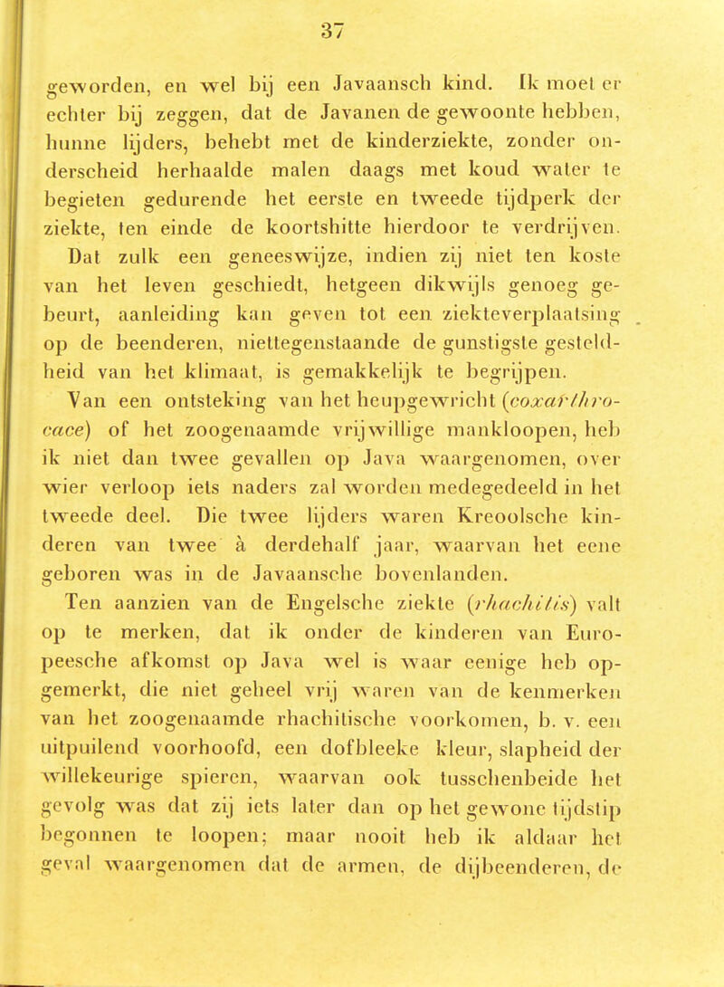 geworden, en wel bij een Javaansch kind. Ik moei er echter bij zeggen, dat de Javanen de gewoonte hebben, hunne lijders, behebt met de kinderziekte, zonder on- derscheid herhaalde malen daags met koud water Ie begieten gedurende het eerste en tweede tijdperk der ziekte, ten einde de koortshitte hierdoor te verdrijven. Dat zulk een geneeswijze, indien zij niet ten koste van het leven geschiedt, hetgeen dikwijls genoeg ge- beurt, aanleiding kan geven tot een ziekteverplaatsing op de beenderen, niettegenstaande de gunstigste gesteld- heid van het klimaat, is gemakkelijk te begrijpen. Yan een ontsteking van het heupgewricht (co,:r«f///;o- cace) of het zoogenaamde vrijwillige mankloopen, heb ik niet dan twee gevallen op Java waargenomen, over wier verloop iets naders zal worden medegedeeld in het tweede deel. Die twee lijders waren Kreoolsche kin- deren van twee a derdehalf jaar, waarvan het eene geboren was in de Javaansche bovenlanden. Ten aanzien van de Engelsche ziekte {rhachili.s) valt op te merken, dat ik onder de kinderen van Euro- peesche afkomst op Java w^el is waar cenige heb op- gemerkt, die niet geheel vrij w^^ren van de kenmerken van het zoogenaamde rhachilische voorkomen, b. v. een uitpuilend voorhoofd, een dofbleeke kleur, slapheid der willekeurige spieren, waarvan ook tussclienbeide het gevolg was dat zij iels later dan op het gewone tijdstip begonnen Ie loopen; maar nooit heb ik aldaar het geval waargenomen dat de armen, de dijbeenderen, de