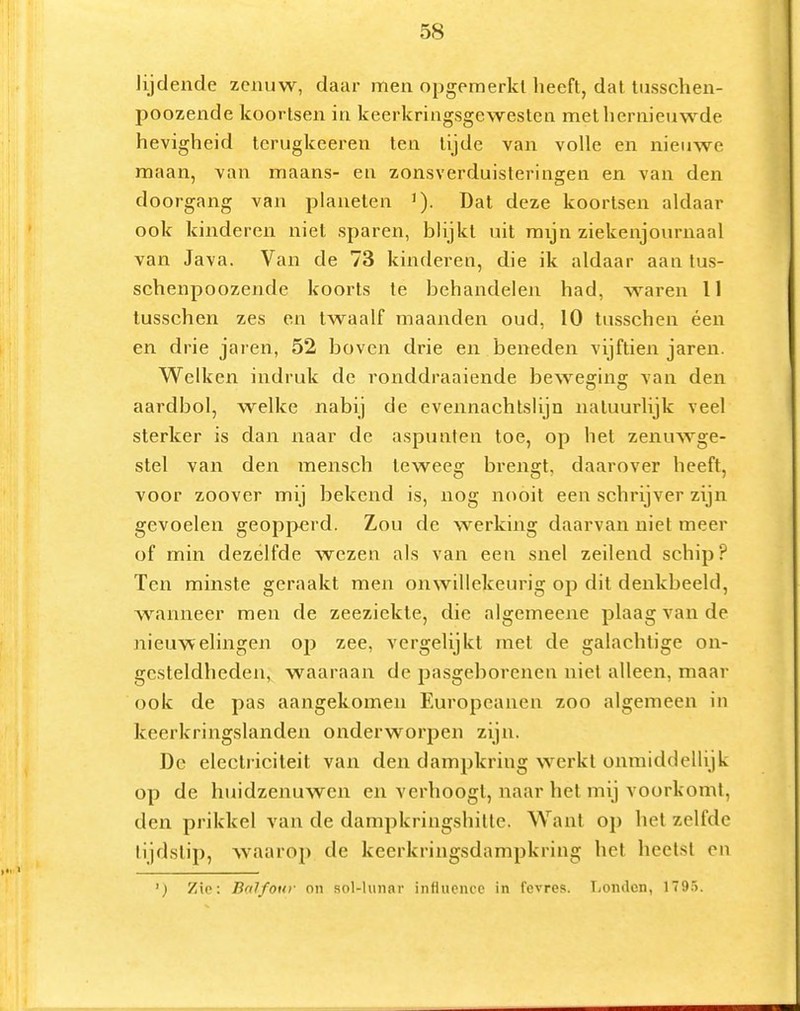lijdende zenuw, daar men opgemerkt heeft, dat tusschen- poozende koortsen in keerkringsgewesten met hernieuwde hevigheid terugkeeren ten tijde van volle en nieuwe maan, van maans- en zonsverduisteringen en van den doorgang van planeten '). Dat deze koortsen aldaar ook kinderen niet sparen, blijkt uit mijn ziekenjournaal van Java. Van de 73 kinderen, die ik aldaar aan tus- schenpoozende koorts te behandelen had, waren 11 lusschen zes en twaalf maanden oud, 10 tusschen éen en drie jaren, 52 boven drie en beneden vijftien jaren. Welken iiidruk de ronddraaiende beweerins: van den aardbol, welke nabij de evennachtslijn natuurlijk veel sterker is dan naar de aspunten toe, op het zenuwge- stel van den mensch teweeg brengt, daarover heeft, voor zoover mij bekend is, nog nooit een schrijver zijn gevoelen geopperd. Zou dc werking daarvan niet meer of min dezelfde wezen als van een snel zeilend schip? Ten minste geraakt men onwillekeurig op dit denkbeeld, wanneer men de zeeziekte, die algemeene plaag van de nieuwelingen op zee, vergelijkt met de galachtige on- gesteldheden, waaraan de pasgeborenen niet alleen, maar ook de pas aangekomen Europeanen zoo algemeen in keerkringslanden onderworpen zijn. Dc electricileit van den dampkring werkt onmiddellijk op de huidzenuwen en verhoogt, naar het mij voorkomt, den prikkel van de dampkringshille. Want op het zelfde tijdstip, waarop de keerkringsdampkring het heet.st en ') Zie; Bnlfoui- on sol-hinar influencc in fcvres. Londen, 179.5.