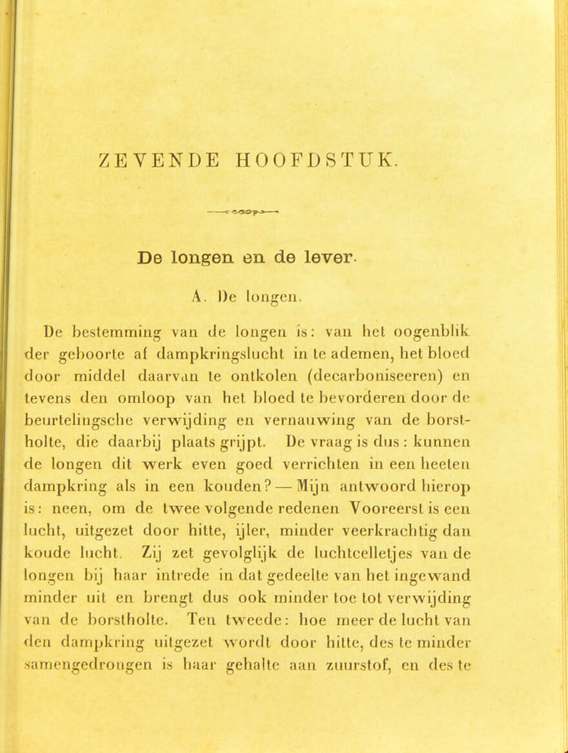De longen en de lever. A. De longen. De bestemming van de longen is: van hel oogenblik der geboorte af dampkringslucht in Ie ademen, het bloed door middel daarvan te ontkolen (decarboniseeren) en tevens den omloop van het bloed te bevorderen door de beurtelingsche verwijding en vernauwing van de borst- holte, die daarbij plaats grijpt. De vraag is dus : kunnen de longen dit werk even goed verrichten in een heelen dampkring als in een kouden? — Mijn antwoord hierop is: neen, om de twee volgende redenen Vooreerst is een lucht, uitgezet door hitte, ijler, minder veerkrachtig dan koude lucht. Zij zet gevolglijk de luchtcelleljes vau de longen bij haar intrede in dat gedeelte van het ingewand minder uit en brengt dus ook minder toe tot verwijding van de borstholte. Ten tweede: hoe meer de lucht van den dampkring uitgezet wordt door hitte, des te minder samengedrongen is haar gehalte aan zinirstof, en des te