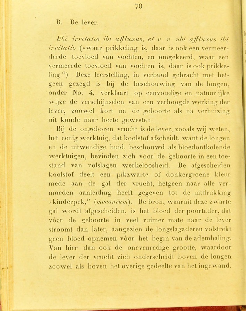 B. De lever. Ubi. irri/a/io ihï affluxus^ el v. v. uhi a/flaicus ibi irrilatio («waar prikkeling is, daar is ook een vermeer- flerde toevloed van vochten, en omgekeerd, waar een vermeerde toevloed van vochten is, daar is ook prikke- ling.) Deze leerstelling, in verbaad gebracht met het- geen gezegd is bij de beschouwing van de longen, onder No. 4, verklaart op eenvoudige en natuurlijke wijze de verschijnselen van een verhoogde werking der lever, zoowel kort na de geboorte als na verhuizing uil koude naar heete gewesten. Bij de ongeboren vrucht is de lever, zooals wij weten, het eenig werktuig, dat koolslof afscheidt, want de longen en de uitwendige huid, beschouwd als bloedonlkolende werktuigen, bevinden zich vóór de geboorte in een toe- stand van volslagen werkeloosheid. De afgescheiden koolstof deelt een pikzwarte of donkergroene kleur mede aan de gal der vrucht, hetgeen naar alle ver- moeden aaiileidins; heeft sresfeven tot de uitdrukkiiisf jikinderpek, [mecoiiiuni). De bron, waaruit deze zwarte gal wordt afgescheiden, is het bloed der poortader, dat vóór de geboorte in veel ruimer mate naar de lever stroomt dan later, aangezien de longslagaderen volstrekt geen bloed ojinemen voor het begin van de ademhaling. Van hier dan ook de onevenredige grootte, waardoor de lever der vrucht zich onderscheidt boven de longen zoowel als boven hel overige gedeelte van het ingewand.