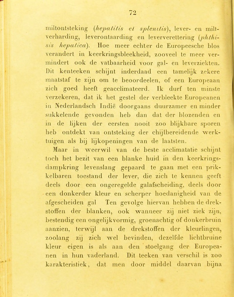 millontslekiiig [hepatitis el splenitis)^ lever- eii milt- verharding-j leverontaarding en leververellering [phthi- sis hejyatica). Hoe meer echter de Europeesche blos verandert in keerkringsbleekheid, zooveel Ie meer ver- mindert ook de vatbaarheid voor gal- en leverziekten. Dit kenteeken schijnt inderdaad een tamelijk zekere maatstaf te zijn om te beoordeelen, of een Europeaan zich goed heeft geaccHmateerd. Ik durf ten minste verzekeren, dat ik het gestel der verbleekte Europeanen ia Nederlandsch Indië doorgaans duurzamer en minder sukkelende gevonden heb dan dat der blozenden en in de lijken der eersten nooit zoo blijkbare sporen heb ontdekt van ontsteking der chijlbereidende werk- tuigen als bij lijkopeningen van de laatsten. Maar in weerwil van de beste acclimatatie schijnt toch het bezit van een blanke huid in den keerkrings- dampkring levenslang gepaard te gaan met een prik- kelbaren toestand der lever, die zich te kennen geeft deels door een ongeregelde galafscheiding, deels door een donkerder kleur en scherper hoedanigheid van de afgescheiden gal Ten gevolge hiervan hebbeii de drek- stoffen der blanken, ook wanneer zij niet ziek zijn, bestendig een ongelijkvormig, groenachtig of donkerbruin aanzien, terwijl aan de drekstoffen der kleurlingen, zoolang zij zich wel bevinden, dezelfde lichtbruine kleur eigen is als aan den stoelgang der Europea- nen in hun vaderland. Dit leeken van verschil is zoo karakteristiek, dat men door middel daarvan bijna